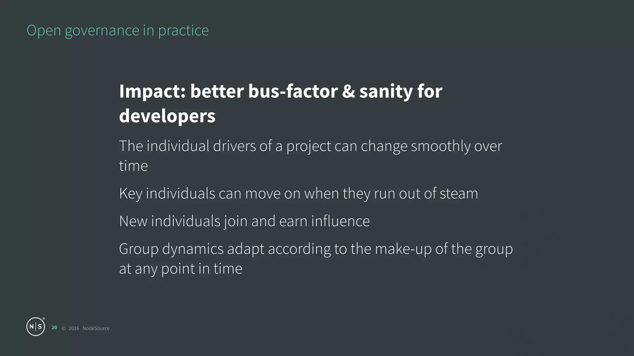 © 2016 NodeSource
Open governance in practice
20
Impact: better bus-factor & sanity for
developers
The individual drivers of a project can change smoothly over
time
Key individuals can move on when they run out of steam
New individuals join and earn influence
Group dynamics adapt according to the make-up of the group
at any point in time
 
