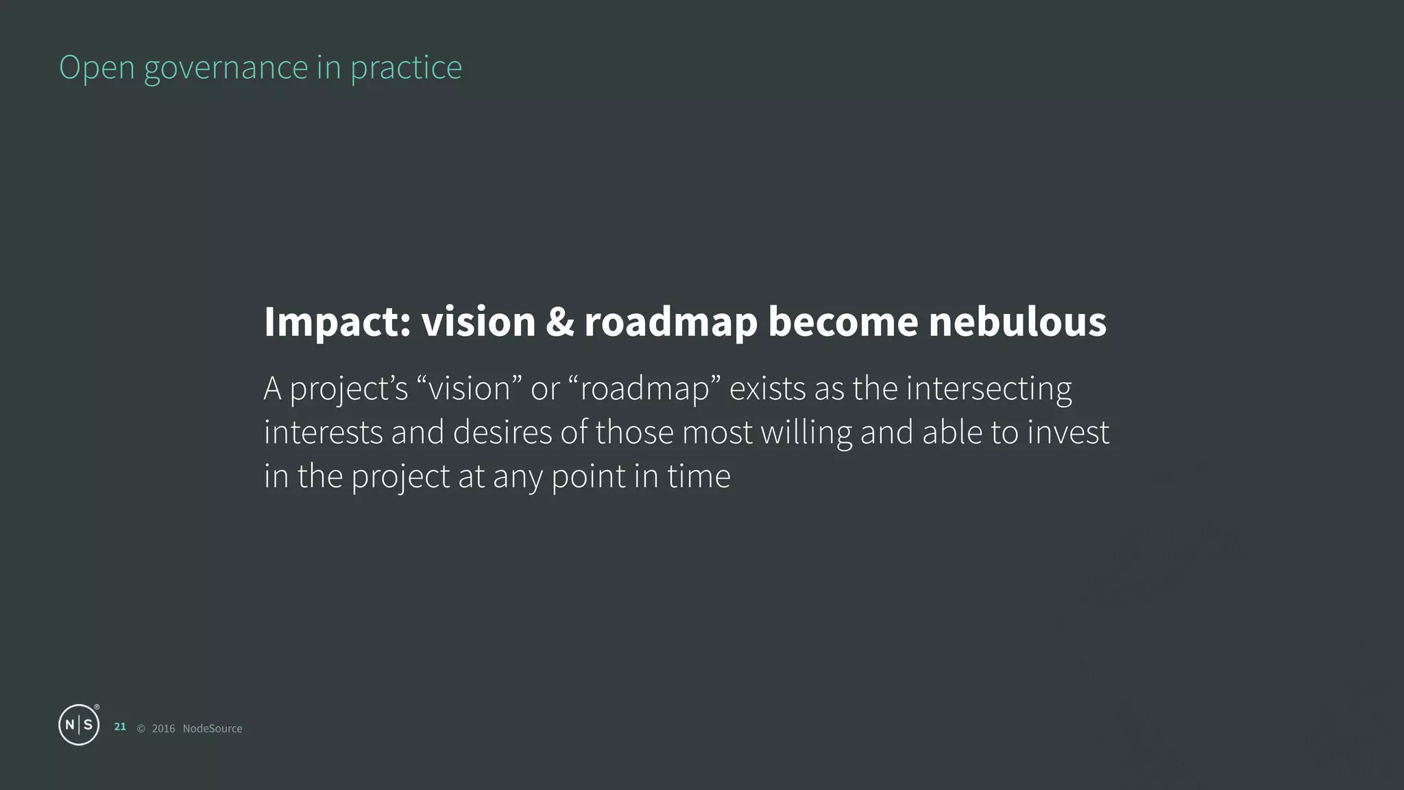 © 2016 NodeSource
Open governance in practice
21
Impact: vision & roadmap become nebulous
A project’s “vision” or “roadmap” exists as the intersecting
interests and desires of those most willing and able to invest
in the project at any point in time
 