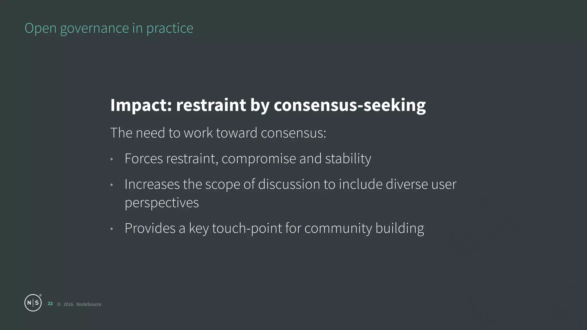 © 2016 NodeSource
Open governance in practice
22
Impact: restraint by consensus-seeking
The need to work toward consensus:
• Forces restraint, compromise and stability
• Increases the scope of discussion to include diverse user
perspectives
• Provides a key touch-point for community building
 