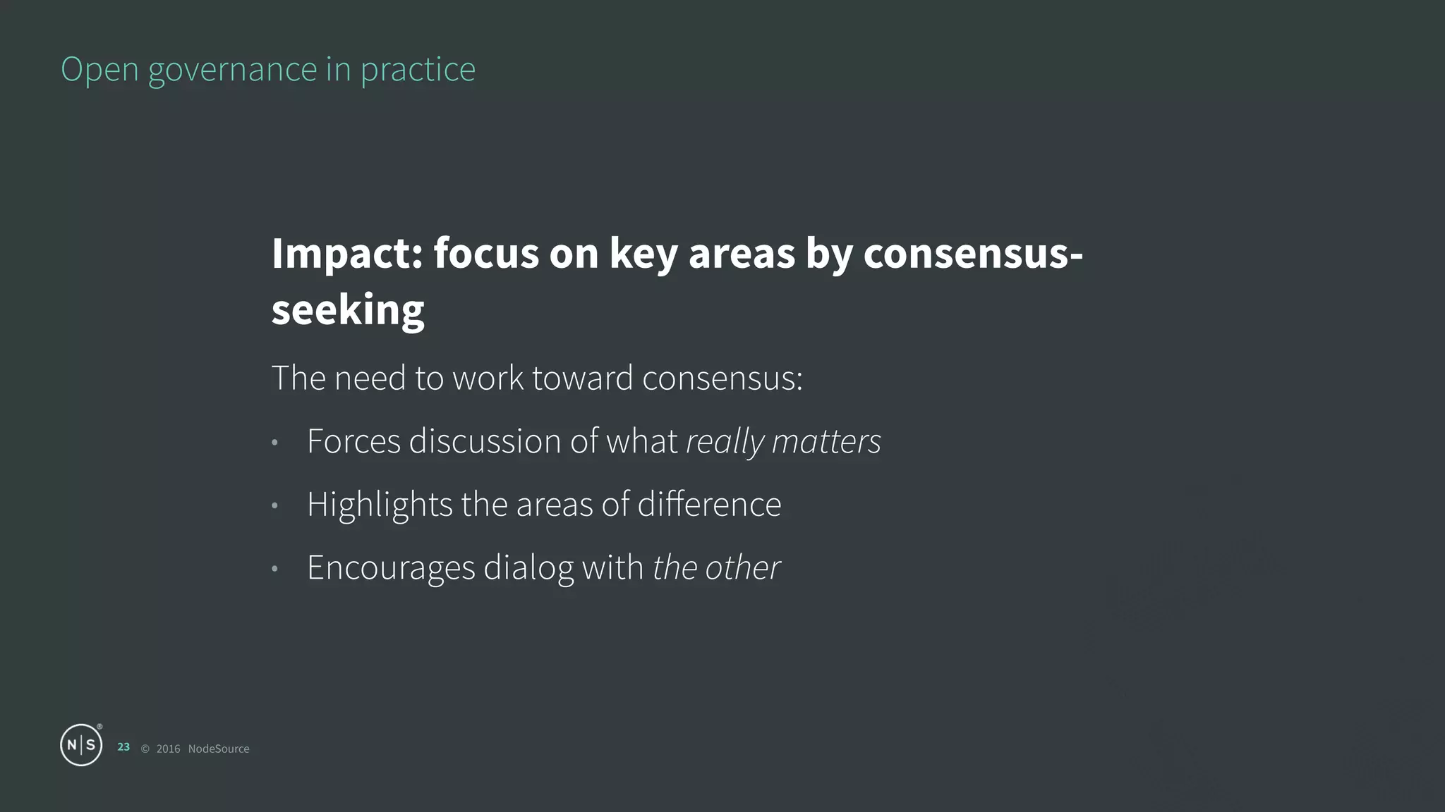 © 2016 NodeSource
Open governance in practice
23
Impact: focus on key areas by consensus-
seeking
The need to work toward consensus:
• Forces discussion of what really matters
• Highlights the areas of diﬀerence
• Encourages dialog with the other
 