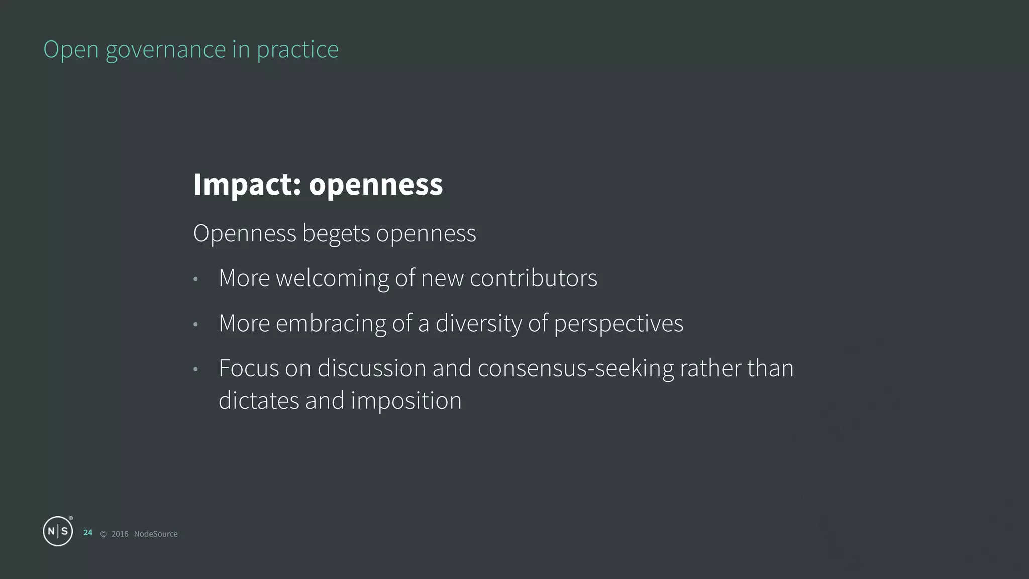 © 2016 NodeSource
Open governance in practice
24
Impact: openness
Openness begets openness
• More welcoming of new contributors
• More embracing of a diversity of perspectives
• Focus on discussion and consensus-seeking rather than
dictates and imposition
 
