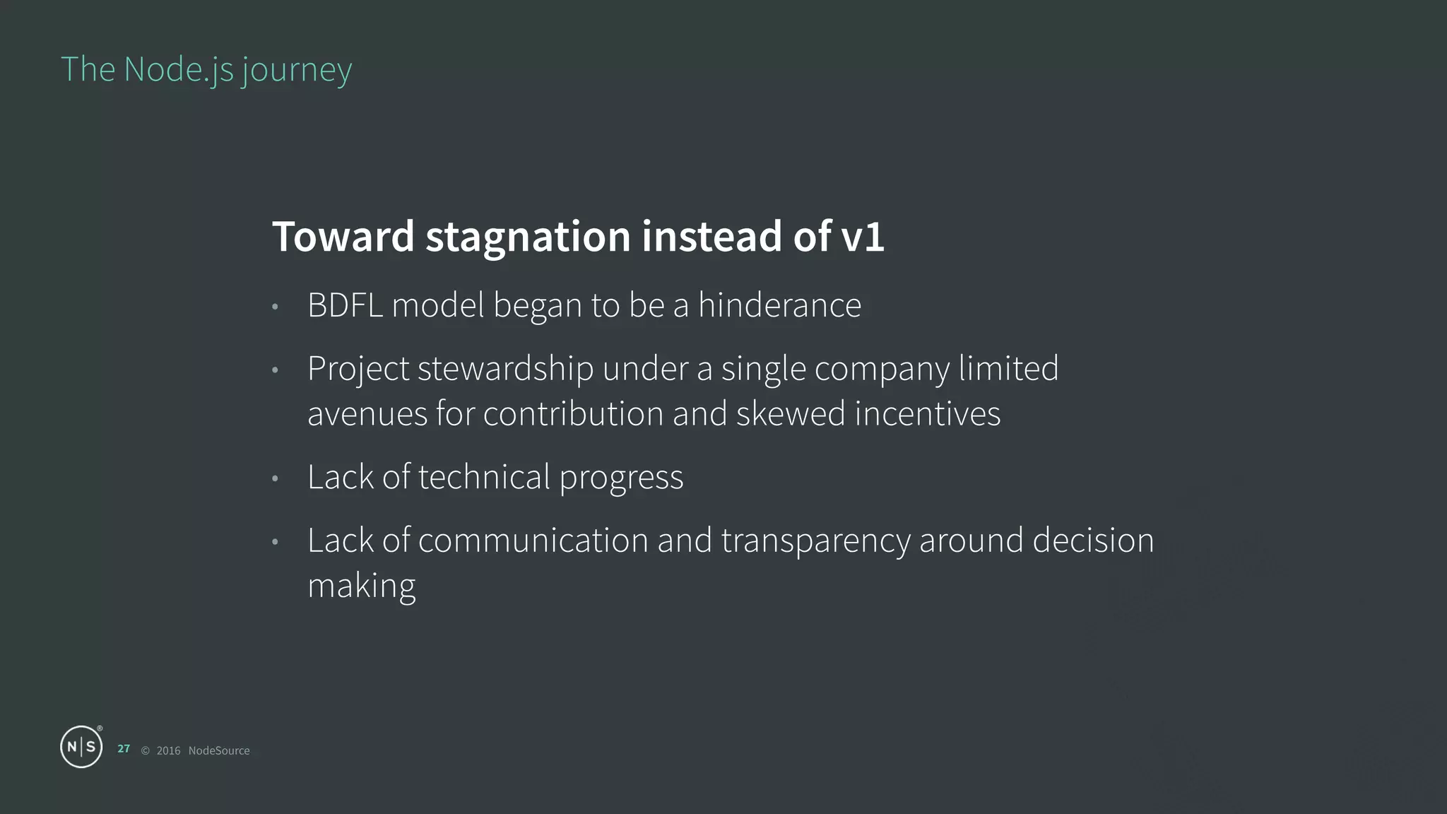 © 2016 NodeSource
The Node.js journey
27
Toward stagnation instead of v1
• BDFL model began to be a hinderance
• Project stewardship under a single company limited
avenues for contribution and skewed incentives
• Lack of technical progress
• Lack of communication and transparency around decision
making
 