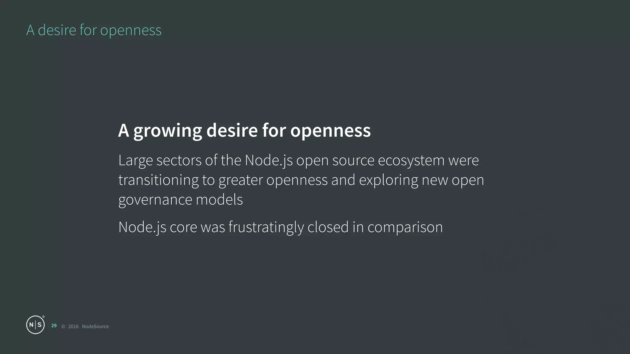 © 2016 NodeSource
A desire for openness
29
A growing desire for openness
Large sectors of the Node.js open source ecosystem were
transitioning to greater openness and exploring new open
governance models
Node.js core was frustratingly closed in comparison
 