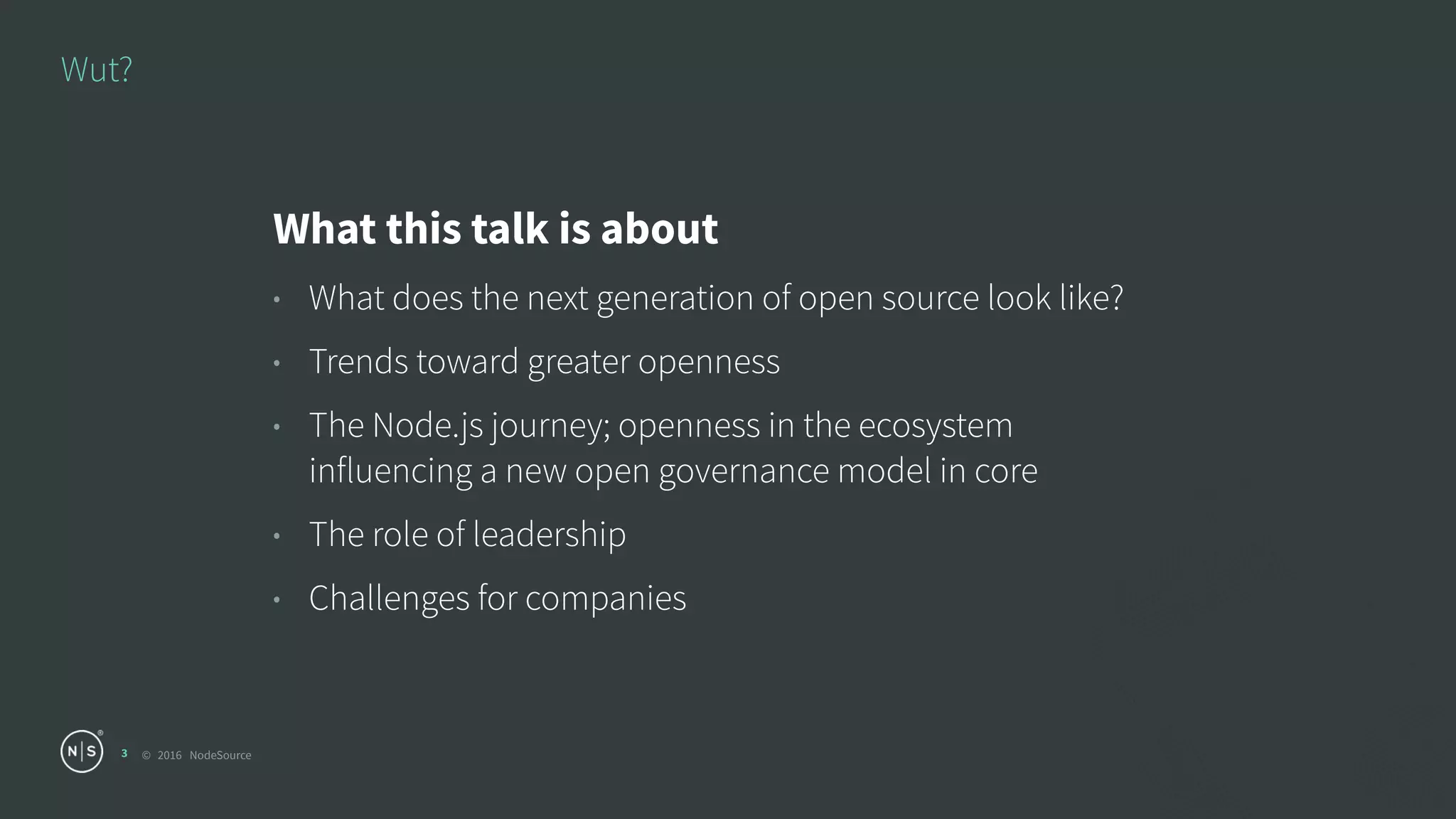 © 2016 NodeSource
Wut?
3
What this talk is about
• What does the next generation of open source look like?
• Trends toward greater openness
• The Node.js journey; openness in the ecosystem
influencing a new open governance model in core
• The role of leadership
• Challenges for companies
 