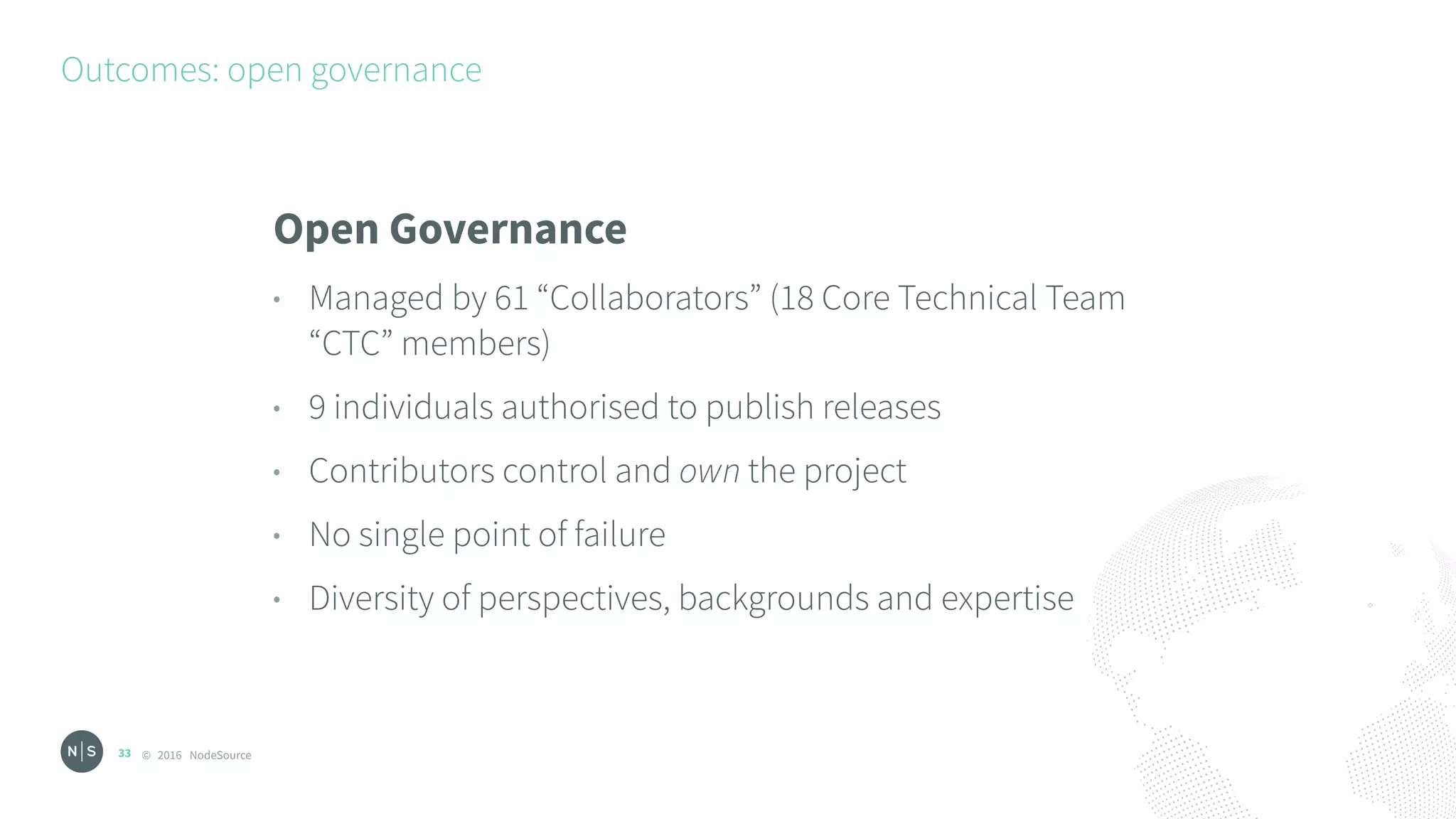 © 2016 NodeSource
Outcomes: open governance
33
Open Governance
• Managed by 61 “Collaborators” (18 Core Technical Team
“CTC” members)
• 9 individuals authorised to publish releases
• Contributors control and own the project
• No single point of failure
• Diversity of perspectives, backgrounds and expertise
 
