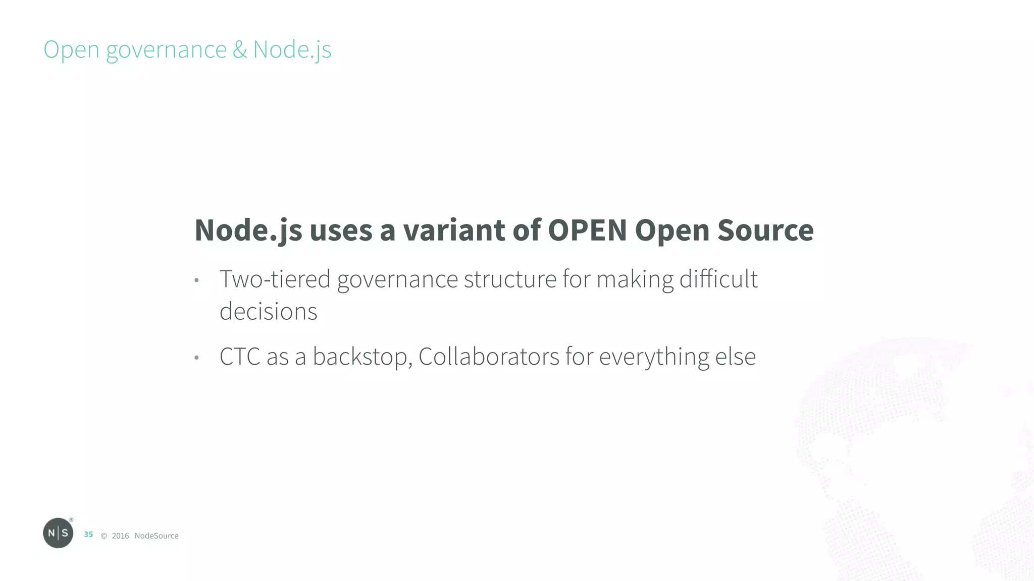 © 2016 NodeSource
Open governance & Node.js
35
Node.js uses a variant of OPEN Open Source
• Two-tiered governance structure for making diﬀicult
decisions
• CTC as a backstop, Collaborators for everything else
 