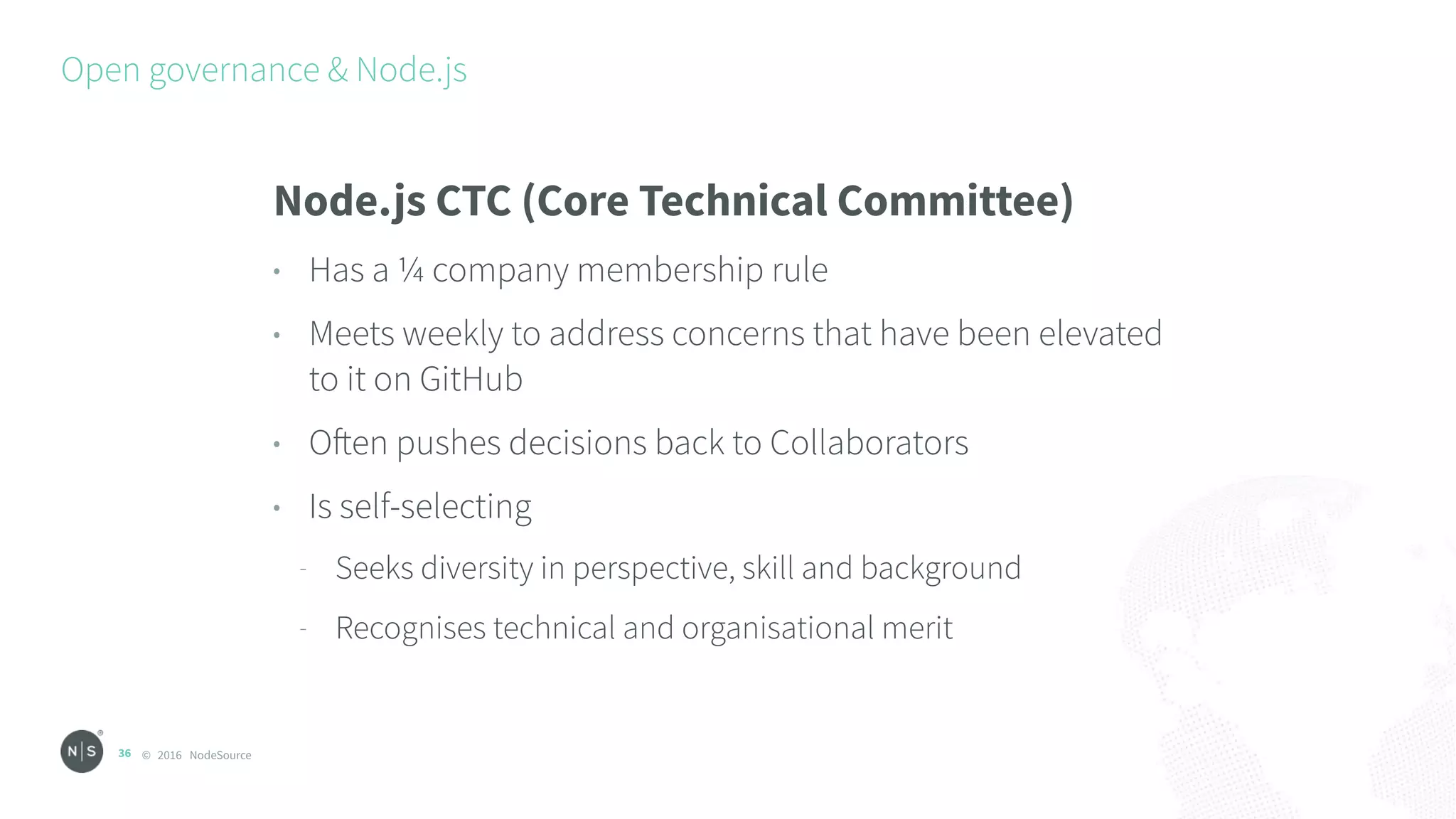© 2016 NodeSource
Open governance & Node.js
36
Node.js CTC (Core Technical Committee)
• Has a ¼ company membership rule
• Meets weekly to address concerns that have been elevated
to it on GitHub
• Often pushes decisions back to Collaborators
• Is self-selecting
- Seeks diversity in perspective, skill and background
- Recognises technical and organisational merit
 