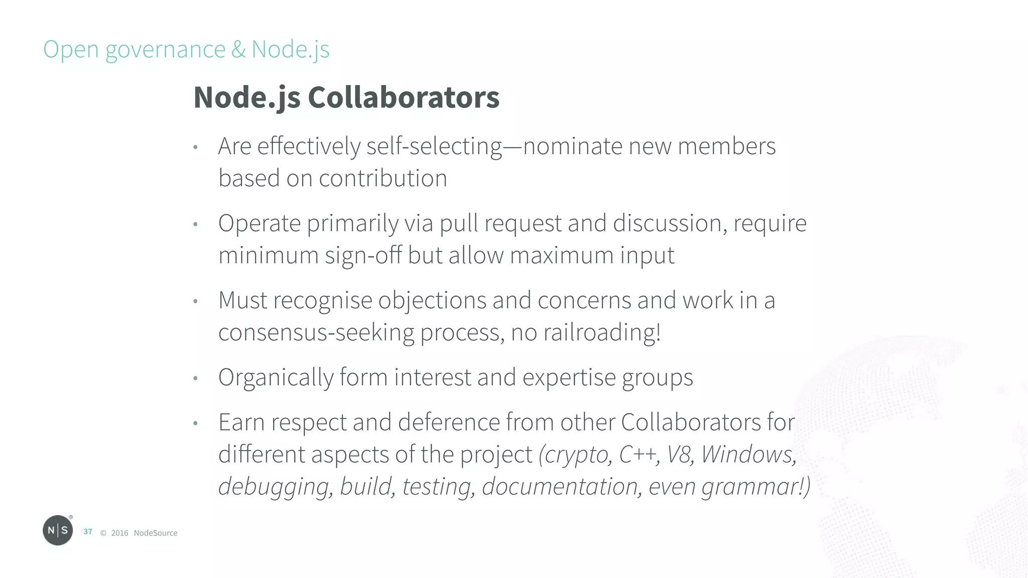 © 2016 NodeSource
Open governance & Node.js
37
Node.js Collaborators
• Are eﬀectively self-selecting—nominate new members
based on contribution
• Operate primarily via pull request and discussion, require
minimum sign-oﬀ but allow maximum input
• Must recognise objections and concerns and work in a
consensus-seeking process, no railroading!
• Organically form interest and expertise groups
• Earn respect and deference from other Collaborators for
diﬀerent aspects of the project (crypto, C++, V8, Windows,
debugging, build, testing, documentation, even grammar!)
 