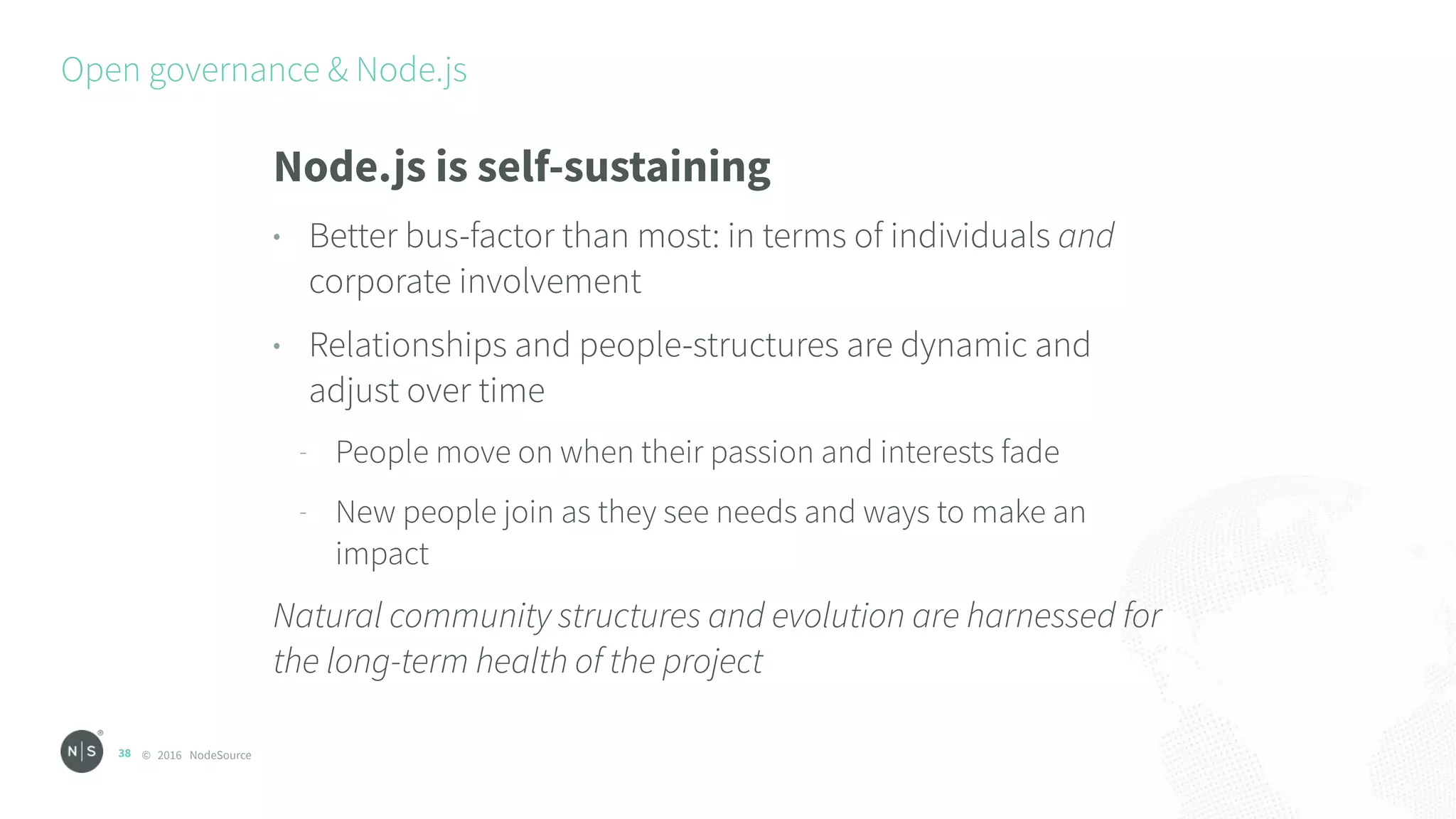 © 2016 NodeSource
Open governance & Node.js
38
Node.js is self-sustaining
• Better bus-factor than most: in terms of individuals and
corporate involvement
• Relationships and people-structures are dynamic and
adjust over time
- People move on when their passion and interests fade
- New people join as they see needs and ways to make an
impact
Natural community structures and evolution are harnessed for
the long-term health of the project
 