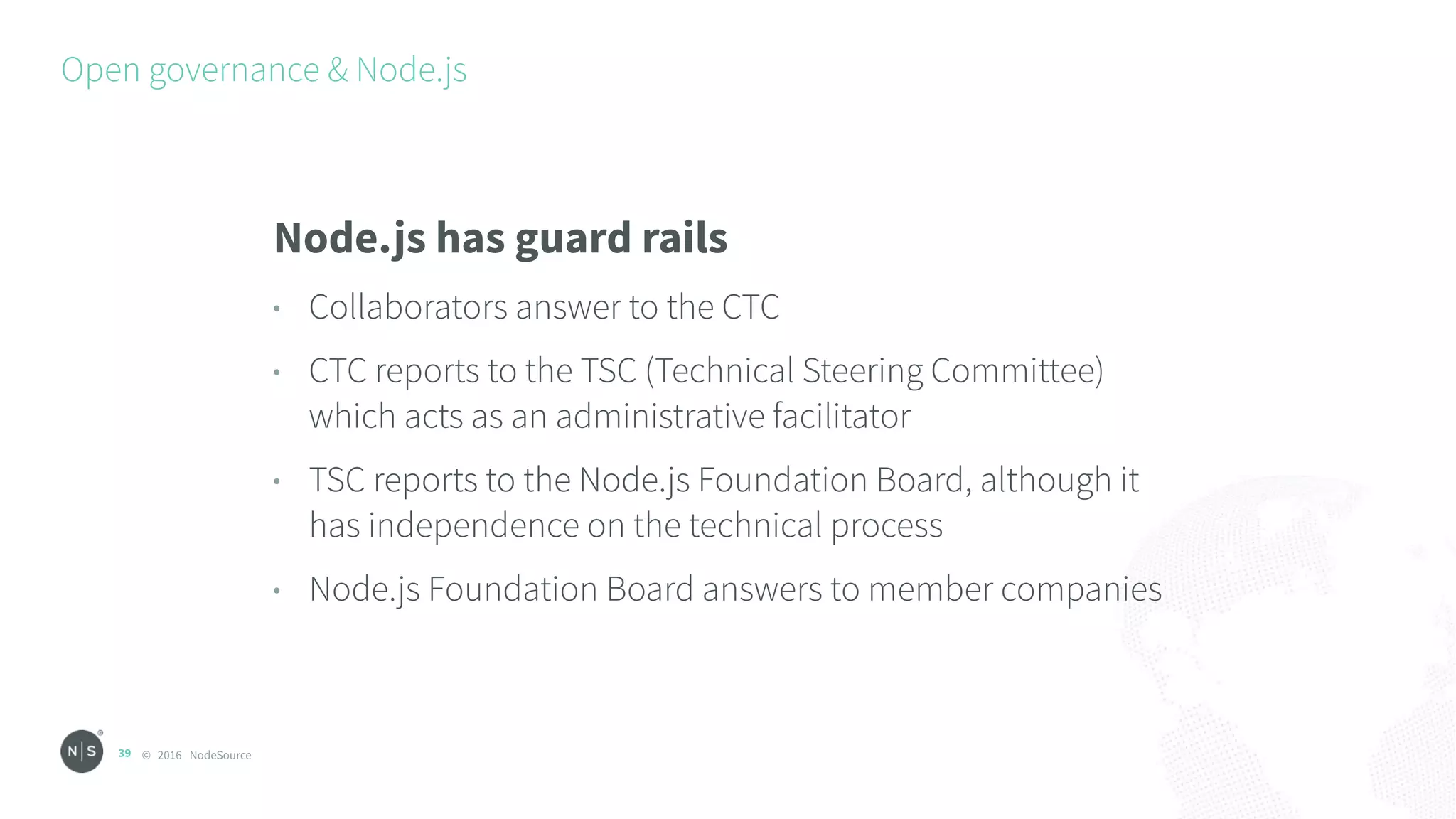 © 2016 NodeSource
Open governance & Node.js
39
Node.js has guard rails
• Collaborators answer to the CTC
• CTC reports to the TSC (Technical Steering Committee)
which acts as an administrative facilitator
• TSC reports to the Node.js Foundation Board, although it
has independence on the technical process
• Node.js Foundation Board answers to member companies
 