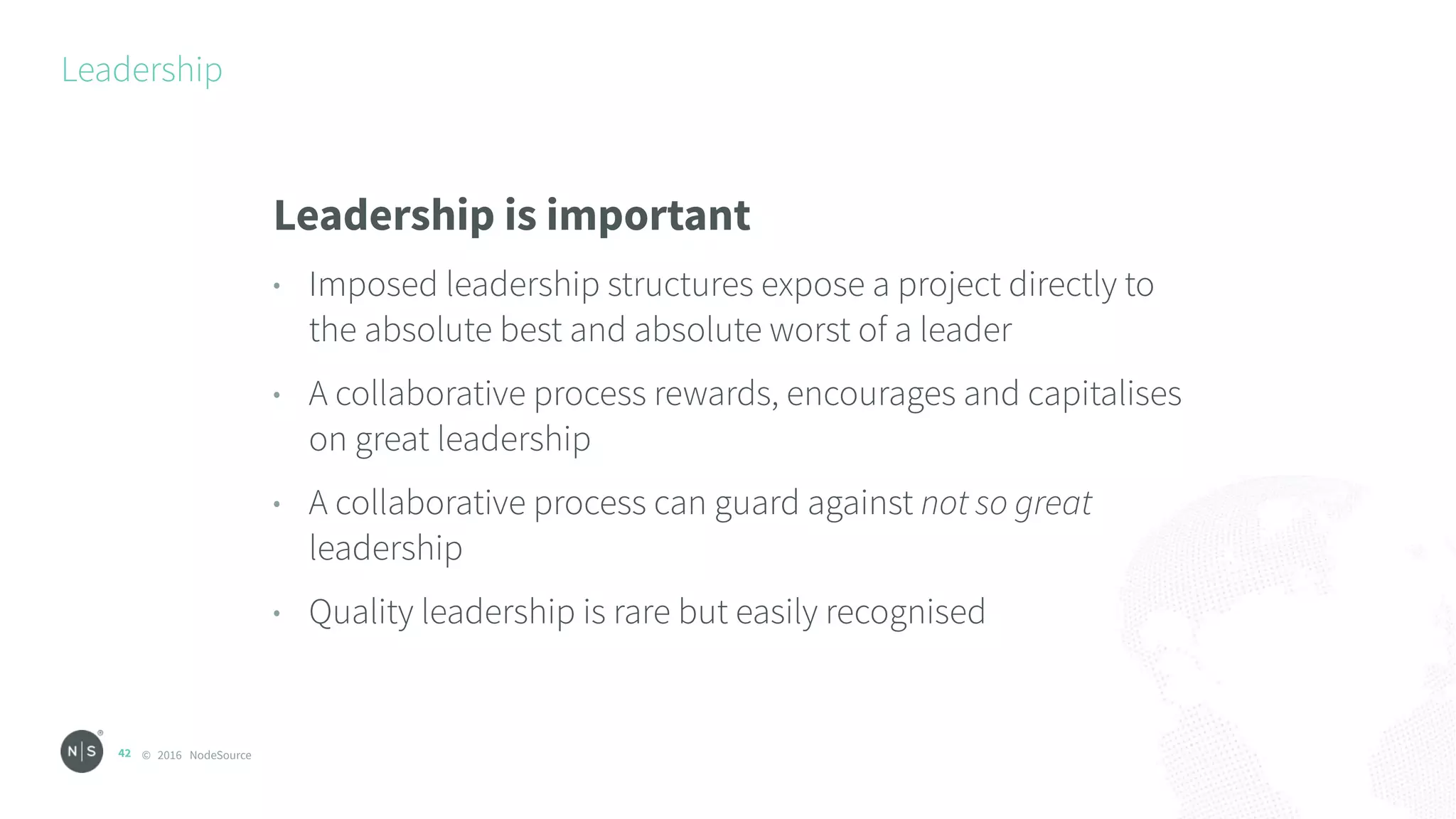 © 2016 NodeSource
Leadership
42
Leadership is important
• Imposed leadership structures expose a project directly to
the absolute best and absolute worst of a leader
• A collaborative process rewards, encourages and capitalises
on great leadership
• A collaborative process can guard against not so great
leadership
• Quality leadership is rare but easily recognised
 