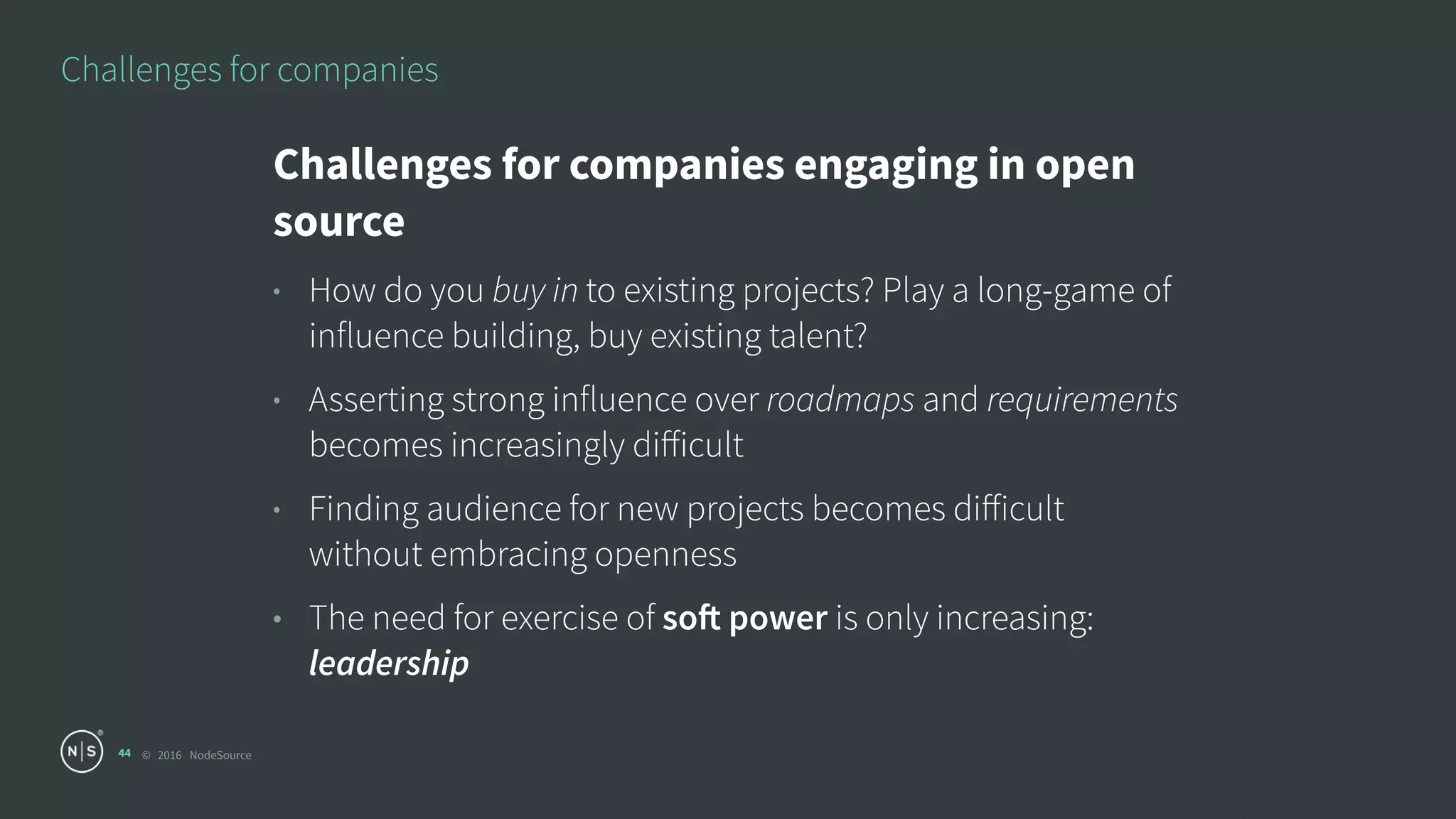 © 2016 NodeSource
Challenges for companies
44
Challenges for companies engaging in open
source
• How do you buy in to existing projects? Play a long-game of
influence building, buy existing talent?
• Asserting strong influence over roadmaps and requirements
becomes increasingly diﬀicult
• Finding audience for new projects becomes diﬀicult
without embracing openness
• The need for exercise of soft power is only increasing:
leadership
 