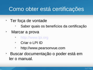 Como obter está certificações

    Ter foça de vontade
      
          Saber quais os benefícios da certificação

     Marcar a prova
      
          http://www.lpi.org
      
          Criar o LPI ID
      
          http://www.pearsonvue.com

     Buscar documentação o poder está em
    ler o manual.
 