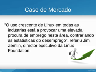 Case de Mercado

"O uso crescente de Linux em todas as
  indústrias está a provocar uma elevada
  procura de emprego nesta área, contrariando
  as estatísticas do desemprego", referiu Jim
  Zemlin, director executivo da Linux
  Foundation.
 