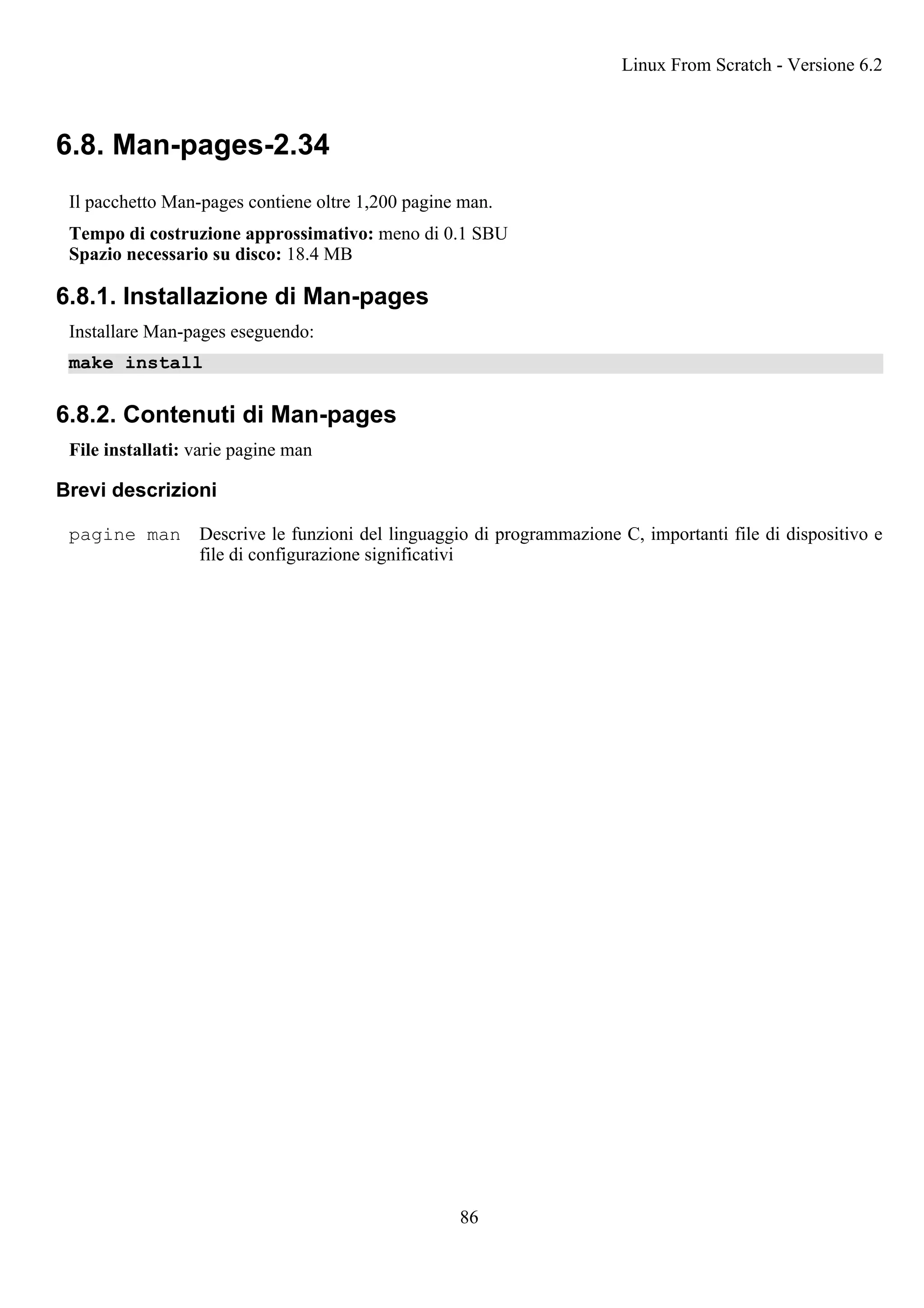 6.8. Man-pages-2.34
Il pacchetto Man-pages contiene oltre 1,200 pagine man.
Tempo di costruzione approssimativo: meno di 0.1 SBU
Spazio necessario su disco: 18.4 MB
6.8.1. Installazione di Man-pages
Installare Man-pages eseguendo:
make install
6.8.2. Contenuti di Man-pages
File installati: varie pagine man
Brevi descrizioni
pagine man Descrive le funzioni del linguaggio di programmazione C, importanti file di dispositivo e
file di configurazione significativi
Linux From Scratch - Versione 6.2
86
 