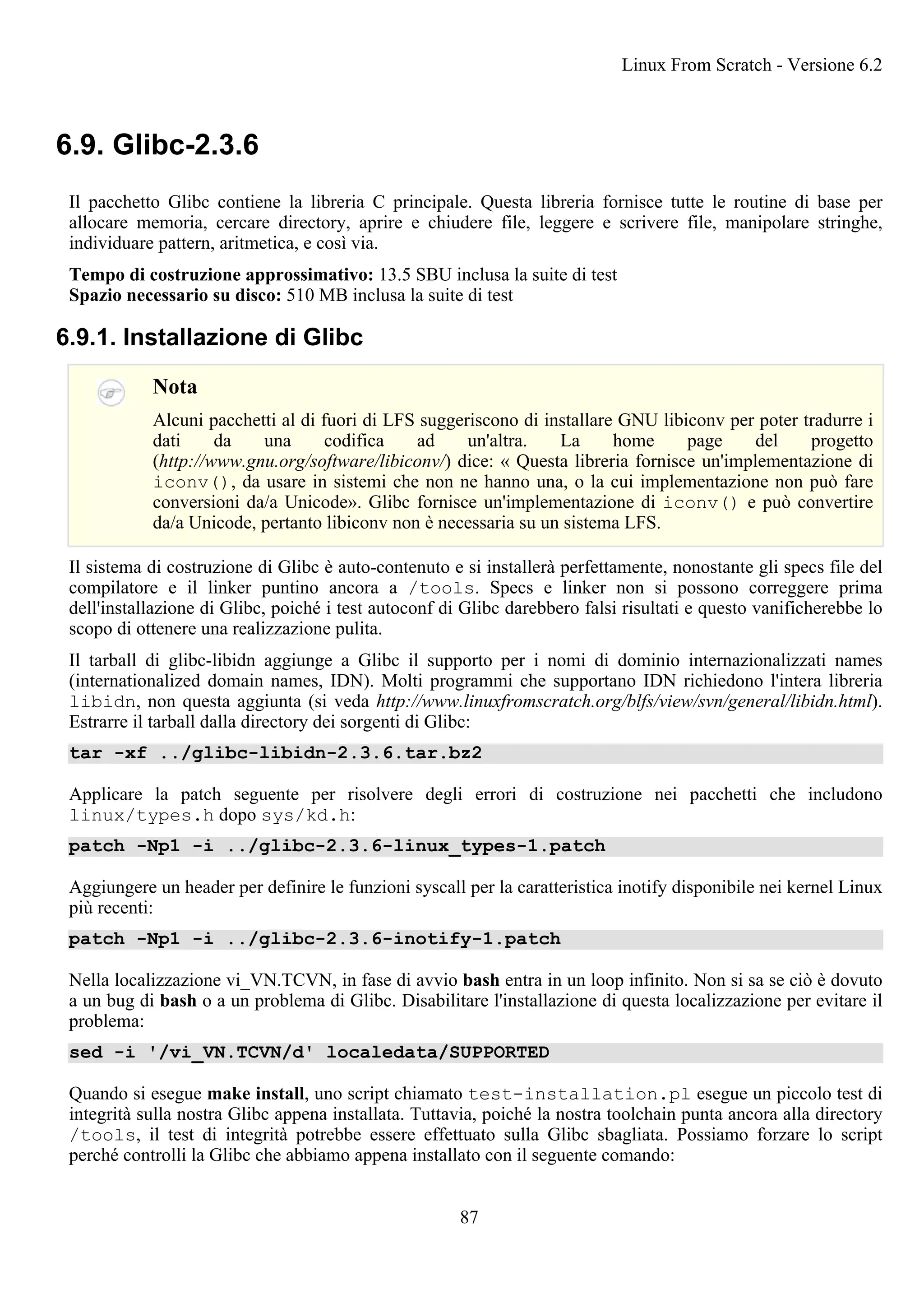 6.9. Glibc-2.3.6
Il pacchetto Glibc contiene la libreria C principale. Questa libreria fornisce tutte le routine di base per
allocare memoria, cercare directory, aprire e chiudere file, leggere e scrivere file, manipolare stringhe,
individuare pattern, aritmetica, e così via.
Tempo di costruzione approssimativo: 13.5 SBU inclusa la suite di test
Spazio necessario su disco: 510 MB inclusa la suite di test
6.9.1. Installazione di Glibc
Nota
Alcuni pacchetti al di fuori di LFS suggeriscono di installare GNU libiconv per poter tradurre i
dati da una codifica ad un'altra. La home page del progetto
(http://www.gnu.org/software/libiconv/) dice: « Questa libreria fornisce un'implementazione di
iconv(), da usare in sistemi che non ne hanno una, o la cui implementazione non può fare
conversioni da/a Unicode». Glibc fornisce un'implementazione di iconv() e può convertire
da/a Unicode, pertanto libiconv non è necessaria su un sistema LFS.
Il sistema di costruzione di Glibc è auto-contenuto e si installerà perfettamente, nonostante gli specs file del
compilatore e il linker puntino ancora a /tools. Specs e linker non si possono correggere prima
dell'installazione di Glibc, poiché i test autoconf di Glibc darebbero falsi risultati e questo vanificherebbe lo
scopo di ottenere una realizzazione pulita.
Il tarball di glibc-libidn aggiunge a Glibc il supporto per i nomi di dominio internazionalizzati names
(internationalized domain names, IDN). Molti programmi che supportano IDN richiedono l'intera libreria
libidn, non questa aggiunta (si veda http://www.linuxfromscratch.org/blfs/view/svn/general/libidn.html).
Estrarre il tarball dalla directory dei sorgenti di Glibc:
tar -xf ../glibc-libidn-2.3.6.tar.bz2
Applicare la patch seguente per risolvere degli errori di costruzione nei pacchetti che includono
linux/types.h dopo sys/kd.h:
patch -Np1 -i ../glibc-2.3.6-linux_types-1.patch
Aggiungere un header per definire le funzioni syscall per la caratteristica inotify disponibile nei kernel Linux
più recenti:
patch -Np1 -i ../glibc-2.3.6-inotify-1.patch
Nella localizzazione vi_VN.TCVN, in fase di avvio bash entra in un loop infinito. Non si sa se ciò è dovuto
a un bug di bash o a un problema di Glibc. Disabilitare l'installazione di questa localizzazione per evitare il
problema:
sed -i '/vi_VN.TCVN/d' localedata/SUPPORTED
Quando si esegue make install, uno script chiamato test-installation.pl esegue un piccolo test di
integrità sulla nostra Glibc appena installata. Tuttavia, poiché la nostra toolchain punta ancora alla directory
/tools, il test di integrità potrebbe essere effettuato sulla Glibc sbagliata. Possiamo forzare lo script
perché controlli la Glibc che abbiamo appena installato con il seguente comando:
Linux From Scratch - Versione 6.2
87
 
