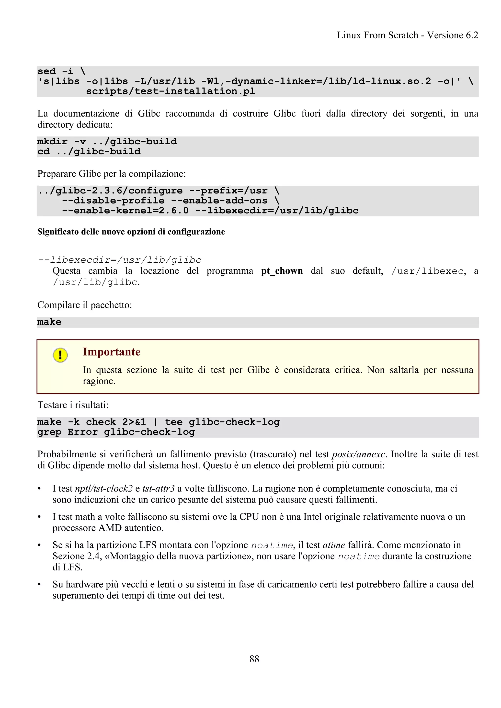 sed -i 
's|libs -o|libs -L/usr/lib -Wl,-dynamic-linker=/lib/ld-linux.so.2 -o|' 
scripts/test-installation.pl
La documentazione di Glibc raccomanda di costruire Glibc fuori dalla directory dei sorgenti, in una
directory dedicata:
mkdir -v ../glibc-build
cd ../glibc-build
Preparare Glibc per la compilazione:
../glibc-2.3.6/configure --prefix=/usr 
--disable-profile --enable-add-ons 
--enable-kernel=2.6.0 --libexecdir=/usr/lib/glibc
Significato delle nuove opzioni di configurazione
--libexecdir=/usr/lib/glibc
Questa cambia la locazione del programma pt_chown dal suo default, /usr/libexec, a
/usr/lib/glibc.
Compilare il pacchetto:
make
Importante
In questa sezione la suite di test per Glibc è considerata critica. Non saltarla per nessuna
ragione.
Testare i risultati:
make -k check 2>&1 | tee glibc-check-log
grep Error glibc-check-log
Probabilmente si verificherà un fallimento previsto (trascurato) nel test posix/annexc. Inoltre la suite di test
di Glibc dipende molto dal sistema host. Questo è un elenco dei problemi più comuni:
• I test nptl/tst-clock2 e tst-attr3 a volte falliscono. La ragione non è completamente conosciuta, ma ci
sono indicazioni che un carico pesante del sistema può causare questi fallimenti.
• I test math a volte falliscono su sistemi ove la CPU non è una Intel originale relativamente nuova o un
processore AMD autentico.
• Se si ha la partizione LFS montata con l'opzione noatime, il test atime fallirà. Come menzionato in
Sezione 2.4, «Montaggio della nuova partizione», non usare l'opzione noatime durante la costruzione
di LFS.
• Su hardware più vecchi e lenti o su sistemi in fase di caricamento certi test potrebbero fallire a causa del
superamento dei tempi di time out dei test.
Linux From Scratch - Versione 6.2
88
 