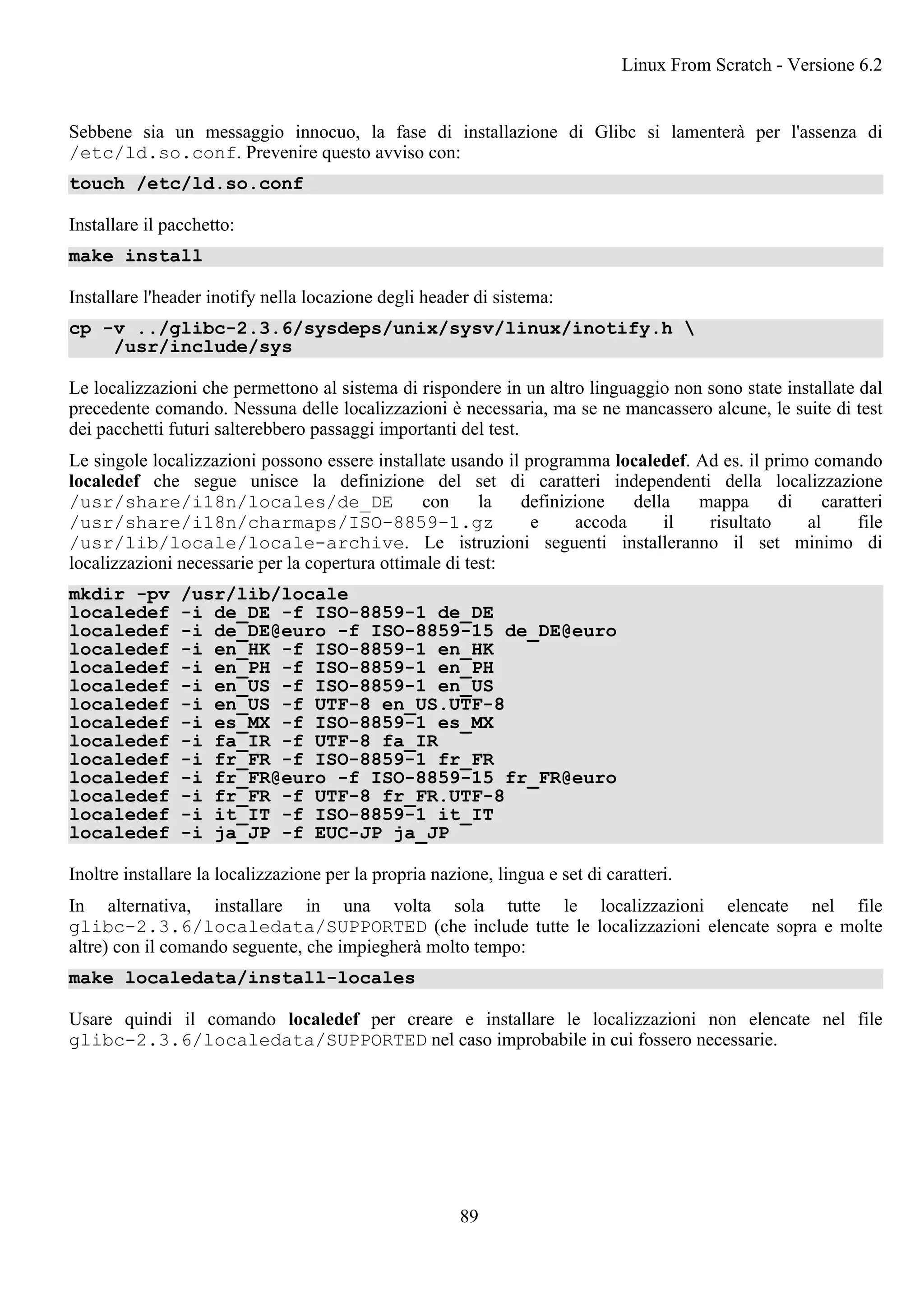 Sebbene sia un messaggio innocuo, la fase di installazione di Glibc si lamenterà per l'assenza di
/etc/ld.so.conf. Prevenire questo avviso con:
touch /etc/ld.so.conf
Installare il pacchetto:
make install
Installare l'header inotify nella locazione degli header di sistema:
cp -v ../glibc-2.3.6/sysdeps/unix/sysv/linux/inotify.h 
/usr/include/sys
Le localizzazioni che permettono al sistema di rispondere in un altro linguaggio non sono state installate dal
precedente comando. Nessuna delle localizzazioni è necessaria, ma se ne mancassero alcune, le suite di test
dei pacchetti futuri salterebbero passaggi importanti del test.
Le singole localizzazioni possono essere installate usando il programma localedef. Ad es. il primo comando
localedef che segue unisce la definizione del set di caratteri independenti della localizzazione
/usr/share/i18n/locales/de_DE con la definizione della mappa di caratteri
/usr/share/i18n/charmaps/ISO-8859-1.gz e accoda il risultato al file
/usr/lib/locale/locale-archive. Le istruzioni seguenti installeranno il set minimo di
localizzazioni necessarie per la copertura ottimale di test:
mkdir -pv /usr/lib/locale
localedef -i de_DE -f ISO-8859-1 de_DE
localedef -i de_DE@euro -f ISO-8859-15 de_DE@euro
localedef -i en_HK -f ISO-8859-1 en_HK
localedef -i en_PH -f ISO-8859-1 en_PH
localedef -i en_US -f ISO-8859-1 en_US
localedef -i en_US -f UTF-8 en_US.UTF-8
localedef -i es_MX -f ISO-8859-1 es_MX
localedef -i fa_IR -f UTF-8 fa_IR
localedef -i fr_FR -f ISO-8859-1 fr_FR
localedef -i fr_FR@euro -f ISO-8859-15 fr_FR@euro
localedef -i fr_FR -f UTF-8 fr_FR.UTF-8
localedef -i it_IT -f ISO-8859-1 it_IT
localedef -i ja_JP -f EUC-JP ja_JP
Inoltre installare la localizzazione per la propria nazione, lingua e set di caratteri.
In alternativa, installare in una volta sola tutte le localizzazioni elencate nel file
glibc-2.3.6/localedata/SUPPORTED (che include tutte le localizzazioni elencate sopra e molte
altre) con il comando seguente, che impiegherà molto tempo:
make localedata/install-locales
Usare quindi il comando localedef per creare e installare le localizzazioni non elencate nel file
glibc-2.3.6/localedata/SUPPORTED nel caso improbabile in cui fossero necessarie.
Linux From Scratch - Versione 6.2
89
 