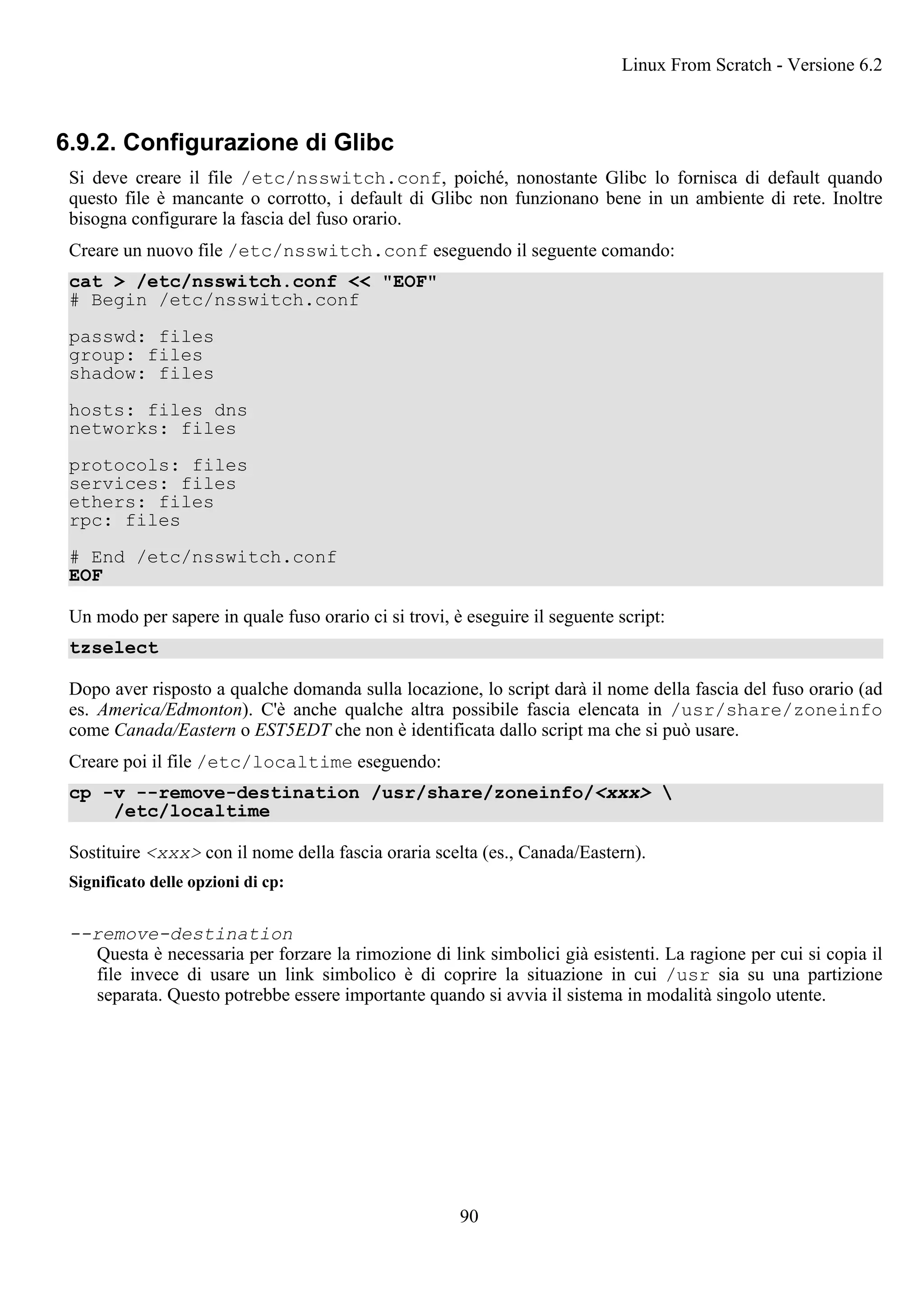 6.9.2. Configurazione di Glibc
Si deve creare il file /etc/nsswitch.conf, poiché, nonostante Glibc lo fornisca di default quando
questo file è mancante o corrotto, i default di Glibc non funzionano bene in un ambiente di rete. Inoltre
bisogna configurare la fascia del fuso orario.
Creare un nuovo file /etc/nsswitch.conf eseguendo il seguente comando:
cat > /etc/nsswitch.conf << "EOF"
# Begin /etc/nsswitch.conf
passwd: files
group: files
shadow: files
hosts: files dns
networks: files
protocols: files
services: files
ethers: files
rpc: files
# End /etc/nsswitch.conf
EOF
Un modo per sapere in quale fuso orario ci si trovi, è eseguire il seguente script:
tzselect
Dopo aver risposto a qualche domanda sulla locazione, lo script darà il nome della fascia del fuso orario (ad
es. America/Edmonton). C'è anche qualche altra possibile fascia elencata in /usr/share/zoneinfo
come Canada/Eastern o EST5EDT che non è identificata dallo script ma che si può usare.
Creare poi il file /etc/localtime eseguendo:
cp -v --remove-destination /usr/share/zoneinfo/<xxx> 
/etc/localtime
Sostituire <xxx> con il nome della fascia oraria scelta (es., Canada/Eastern).
Significato delle opzioni di cp:
--remove-destination
Questa è necessaria per forzare la rimozione di link simbolici già esistenti. La ragione per cui si copia il
file invece di usare un link simbolico è di coprire la situazione in cui /usr sia su una partizione
separata. Questo potrebbe essere importante quando si avvia il sistema in modalità singolo utente.
Linux From Scratch - Versione 6.2
90
 