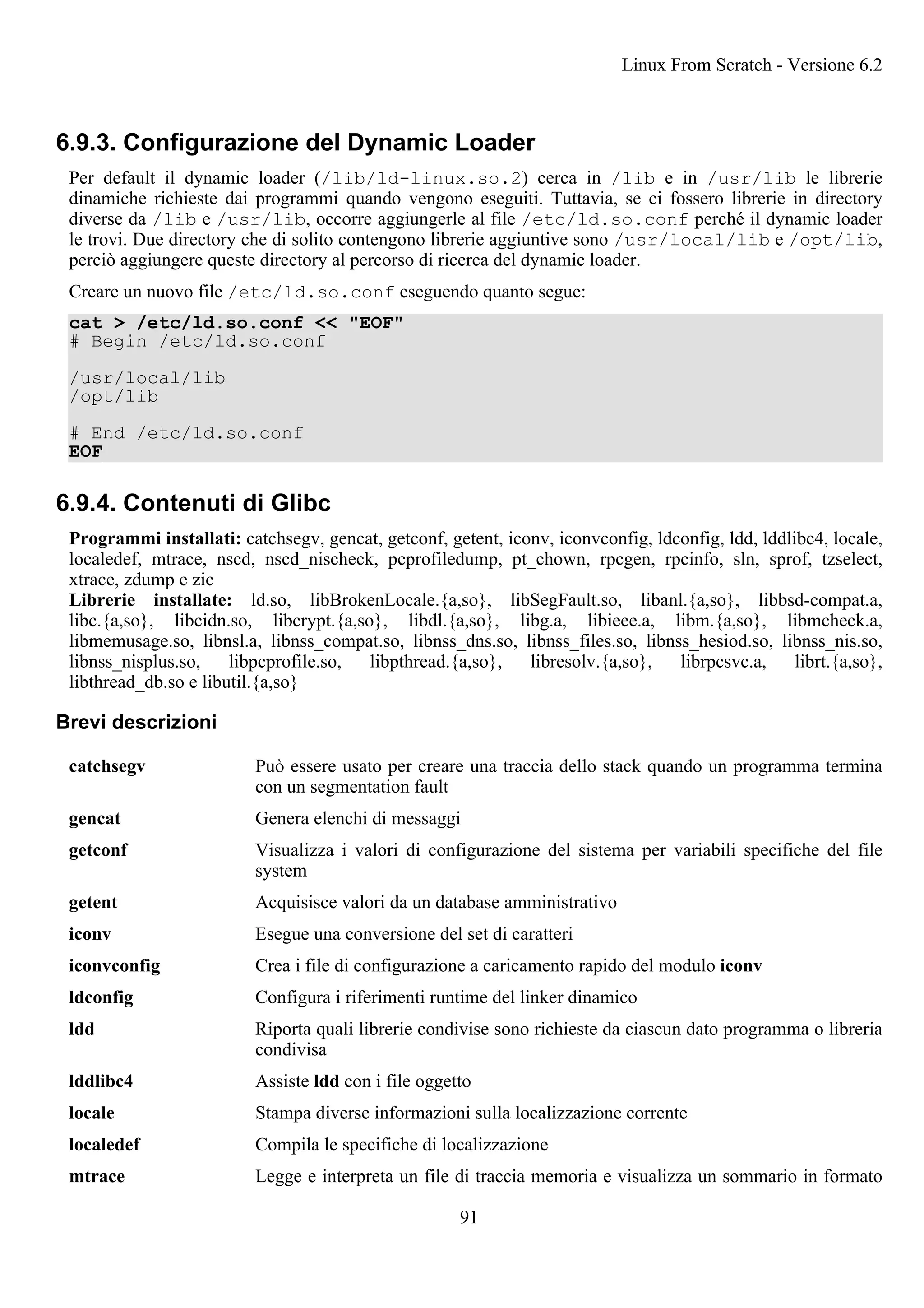 6.9.3. Configurazione del Dynamic Loader
Per default il dynamic loader (/lib/ld-linux.so.2) cerca in /lib e in /usr/lib le librerie
dinamiche richieste dai programmi quando vengono eseguiti. Tuttavia, se ci fossero librerie in directory
diverse da /lib e /usr/lib, occorre aggiungerle al file /etc/ld.so.conf perché il dynamic loader
le trovi. Due directory che di solito contengono librerie aggiuntive sono /usr/local/lib e /opt/lib,
perciò aggiungere queste directory al percorso di ricerca del dynamic loader.
Creare un nuovo file /etc/ld.so.conf eseguendo quanto segue:
cat > /etc/ld.so.conf << "EOF"
# Begin /etc/ld.so.conf
/usr/local/lib
/opt/lib
# End /etc/ld.so.conf
EOF
6.9.4. Contenuti di Glibc
Programmi installati: catchsegv, gencat, getconf, getent, iconv, iconvconfig, ldconfig, ldd, lddlibc4, locale,
localedef, mtrace, nscd, nscd_nischeck, pcprofiledump, pt_chown, rpcgen, rpcinfo, sln, sprof, tzselect,
xtrace, zdump e zic
Librerie installate: ld.so, libBrokenLocale.{a,so}, libSegFault.so, libanl.{a,so}, libbsd-compat.a,
libc.{a,so}, libcidn.so, libcrypt.{a,so}, libdl.{a,so}, libg.a, libieee.a, libm.{a,so}, libmcheck.a,
libmemusage.so, libnsl.a, libnss_compat.so, libnss_dns.so, libnss_files.so, libnss_hesiod.so, libnss_nis.so,
libnss_nisplus.so, libpcprofile.so, libpthread.{a,so}, libresolv.{a,so}, librpcsvc.a, librt.{a,so},
libthread_db.so e libutil.{a,so}
Brevi descrizioni
catchsegv Può essere usato per creare una traccia dello stack quando un programma termina
con un segmentation fault
gencat Genera elenchi di messaggi
getconf Visualizza i valori di configurazione del sistema per variabili specifiche del file
system
getent Acquisisce valori da un database amministrativo
iconv Esegue una conversione del set di caratteri
iconvconfig Crea i file di configurazione a caricamento rapido del modulo iconv
ldconfig Configura i riferimenti runtime del linker dinamico
ldd Riporta quali librerie condivise sono richieste da ciascun dato programma o libreria
condivisa
lddlibc4 Assiste ldd con i file oggetto
locale Stampa diverse informazioni sulla localizzazione corrente
localedef Compila le specifiche di localizzazione
mtrace Legge e interpreta un file di traccia memoria e visualizza un sommario in formato
Linux From Scratch - Versione 6.2
91
 