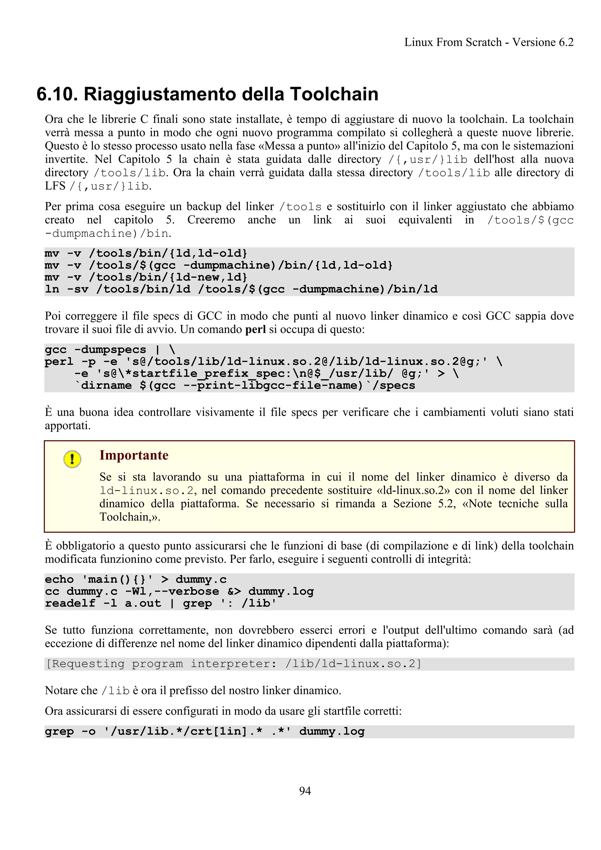 6.10. Riaggiustamento della Toolchain
Ora che le librerie C finali sono state installate, è tempo di aggiustare di nuovo la toolchain. La toolchain
verrà messa a punto in modo che ogni nuovo programma compilato si collegherà a queste nuove librerie.
Questo è lo stesso processo usato nella fase «Messa a punto» all'inizio del Capitolo 5, ma con le sistemazioni
invertite. Nel Capitolo 5 la chain è stata guidata dalle directory /{,usr/}lib dell'host alla nuova
directory /tools/lib. Ora la chain verrà guidata dalla stessa directory /tools/lib alle directory di
LFS /{,usr/}lib.
Per prima cosa eseguire un backup del linker /tools e sostituirlo con il linker aggiustato che abbiamo
creato nel capitolo 5. Creeremo anche un link ai suoi equivalenti in /tools/$(gcc
-dumpmachine)/bin.
mv -v /tools/bin/{ld,ld-old}
mv -v /tools/$(gcc -dumpmachine)/bin/{ld,ld-old}
mv -v /tools/bin/{ld-new,ld}
ln -sv /tools/bin/ld /tools/$(gcc -dumpmachine)/bin/ld
Poi correggere il file specs di GCC in modo che punti al nuovo linker dinamico e così GCC sappia dove
trovare il suoi file di avvio. Un comando perl si occupa di questo:
gcc -dumpspecs | 
perl -p -e 's@/tools/lib/ld-linux.so.2@/lib/ld-linux.so.2@g;' 
-e 's@*startfile_prefix_spec:n@$_/usr/lib/ @g;' > 
`dirname $(gcc --print-libgcc-file-name)`/specs
È una buona idea controllare visivamente il file specs per verificare che i cambiamenti voluti siano stati
apportati.
Importante
Se si sta lavorando su una piattaforma in cui il nome del linker dinamico è diverso da
ld-linux.so.2, nel comando precedente sostituire «ld-linux.so.2» con il nome del linker
dinamico della piattaforma. Se necessario si rimanda a Sezione 5.2, «Note tecniche sulla
Toolchain,».
È obbligatorio a questo punto assicurarsi che le funzioni di base (di compilazione e di link) della toolchain
modificata funzionino come previsto. Per farlo, eseguire i seguenti controlli di integrità:
echo 'main(){}' > dummy.c
cc dummy.c -Wl,--verbose &> dummy.log
readelf -l a.out | grep ': /lib'
Se tutto funziona correttamente, non dovrebbero esserci errori e l'output dell'ultimo comando sarà (ad
eccezione di differenze nel nome del linker dinamico dipendenti dalla piattaforma):
[Requesting program interpreter: /lib/ld-linux.so.2]
Notare che /lib è ora il prefisso del nostro linker dinamico.
Ora assicurarsi di essere configurati in modo da usare gli startfile corretti:
grep -o '/usr/lib.*/crt[1in].* .*' dummy.log
Linux From Scratch - Versione 6.2
94
 