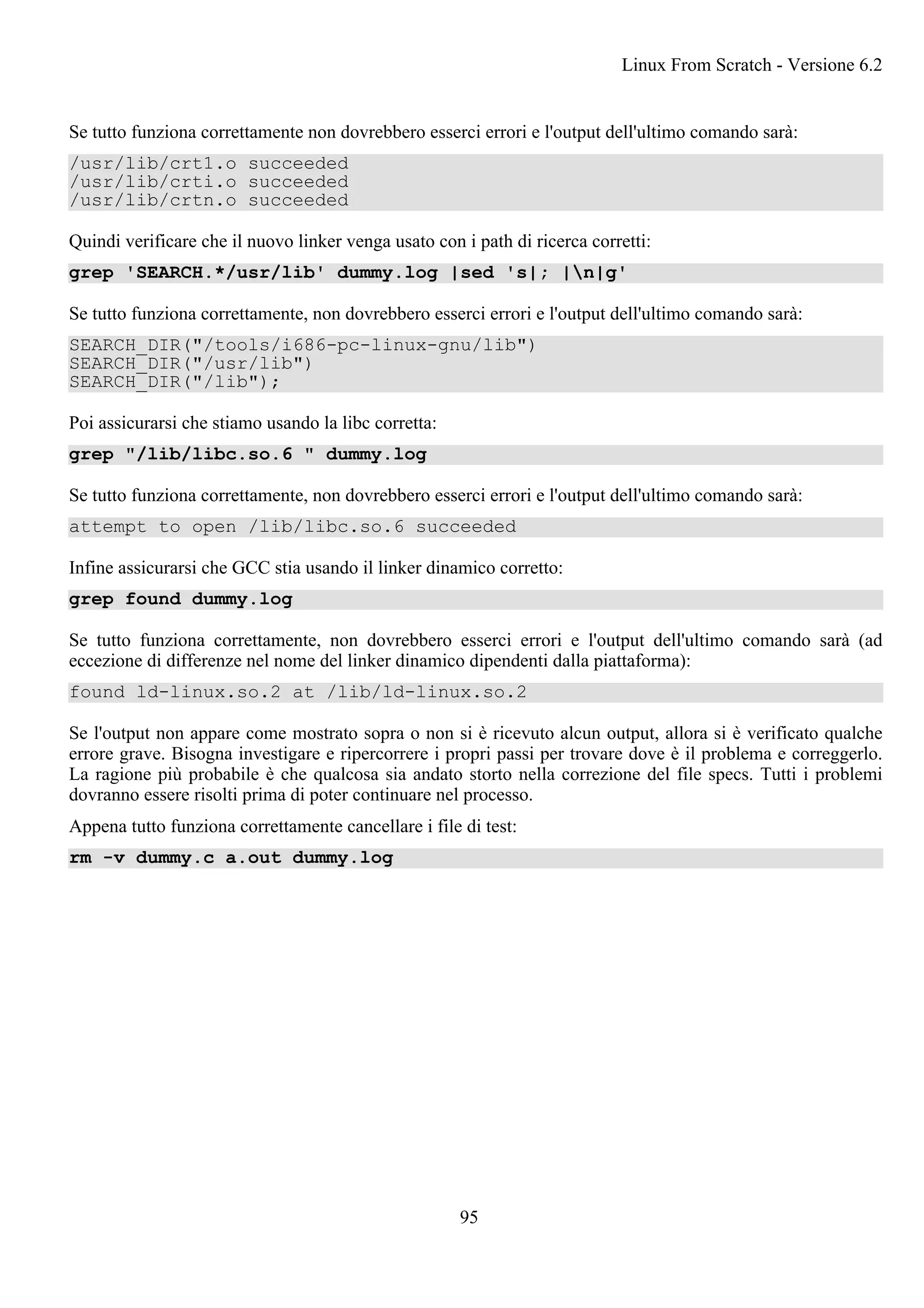 Se tutto funziona correttamente non dovrebbero esserci errori e l'output dell'ultimo comando sarà:
/usr/lib/crt1.o succeeded
/usr/lib/crti.o succeeded
/usr/lib/crtn.o succeeded
Quindi verificare che il nuovo linker venga usato con i path di ricerca corretti:
grep 'SEARCH.*/usr/lib' dummy.log |sed 's|; |n|g'
Se tutto funziona correttamente, non dovrebbero esserci errori e l'output dell'ultimo comando sarà:
SEARCH_DIR("/tools/i686-pc-linux-gnu/lib")
SEARCH_DIR("/usr/lib")
SEARCH_DIR("/lib");
Poi assicurarsi che stiamo usando la libc corretta:
grep "/lib/libc.so.6 " dummy.log
Se tutto funziona correttamente, non dovrebbero esserci errori e l'output dell'ultimo comando sarà:
attempt to open /lib/libc.so.6 succeeded
Infine assicurarsi che GCC stia usando il linker dinamico corretto:
grep found dummy.log
Se tutto funziona correttamente, non dovrebbero esserci errori e l'output dell'ultimo comando sarà (ad
eccezione di differenze nel nome del linker dinamico dipendenti dalla piattaforma):
found ld-linux.so.2 at /lib/ld-linux.so.2
Se l'output non appare come mostrato sopra o non si è ricevuto alcun output, allora si è verificato qualche
errore grave. Bisogna investigare e ripercorrere i propri passi per trovare dove è il problema e correggerlo.
La ragione più probabile è che qualcosa sia andato storto nella correzione del file specs. Tutti i problemi
dovranno essere risolti prima di poter continuare nel processo.
Appena tutto funziona correttamente cancellare i file di test:
rm -v dummy.c a.out dummy.log
Linux From Scratch - Versione 6.2
95
 