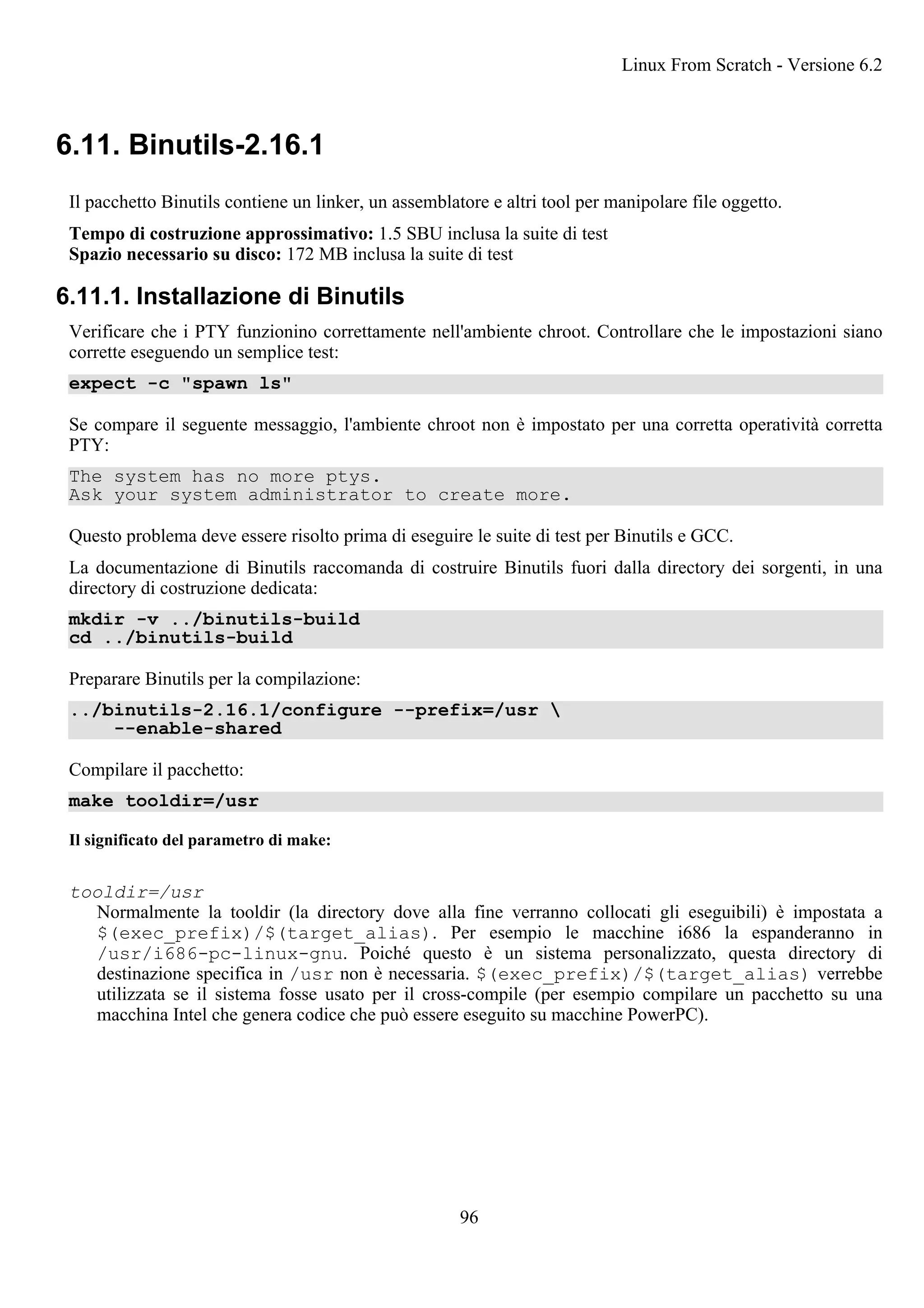 6.11. Binutils-2.16.1
Il pacchetto Binutils contiene un linker, un assemblatore e altri tool per manipolare file oggetto.
Tempo di costruzione approssimativo: 1.5 SBU inclusa la suite di test
Spazio necessario su disco: 172 MB inclusa la suite di test
6.11.1. Installazione di Binutils
Verificare che i PTY funzionino correttamente nell'ambiente chroot. Controllare che le impostazioni siano
corrette eseguendo un semplice test:
expect -c "spawn ls"
Se compare il seguente messaggio, l'ambiente chroot non è impostato per una corretta operatività corretta
PTY:
The system has no more ptys.
Ask your system administrator to create more.
Questo problema deve essere risolto prima di eseguire le suite di test per Binutils e GCC.
La documentazione di Binutils raccomanda di costruire Binutils fuori dalla directory dei sorgenti, in una
directory di costruzione dedicata:
mkdir -v ../binutils-build
cd ../binutils-build
Preparare Binutils per la compilazione:
../binutils-2.16.1/configure --prefix=/usr 
--enable-shared
Compilare il pacchetto:
make tooldir=/usr
Il significato del parametro di make:
tooldir=/usr
Normalmente la tooldir (la directory dove alla fine verranno collocati gli eseguibili) è impostata a
$(exec_prefix)/$(target_alias). Per esempio le macchine i686 la espanderanno in
/usr/i686-pc-linux-gnu. Poiché questo è un sistema personalizzato, questa directory di
destinazione specifica in /usr non è necessaria. $(exec_prefix)/$(target_alias) verrebbe
utilizzata se il sistema fosse usato per il cross-compile (per esempio compilare un pacchetto su una
macchina Intel che genera codice che può essere eseguito su macchine PowerPC).
Linux From Scratch - Versione 6.2
96
 