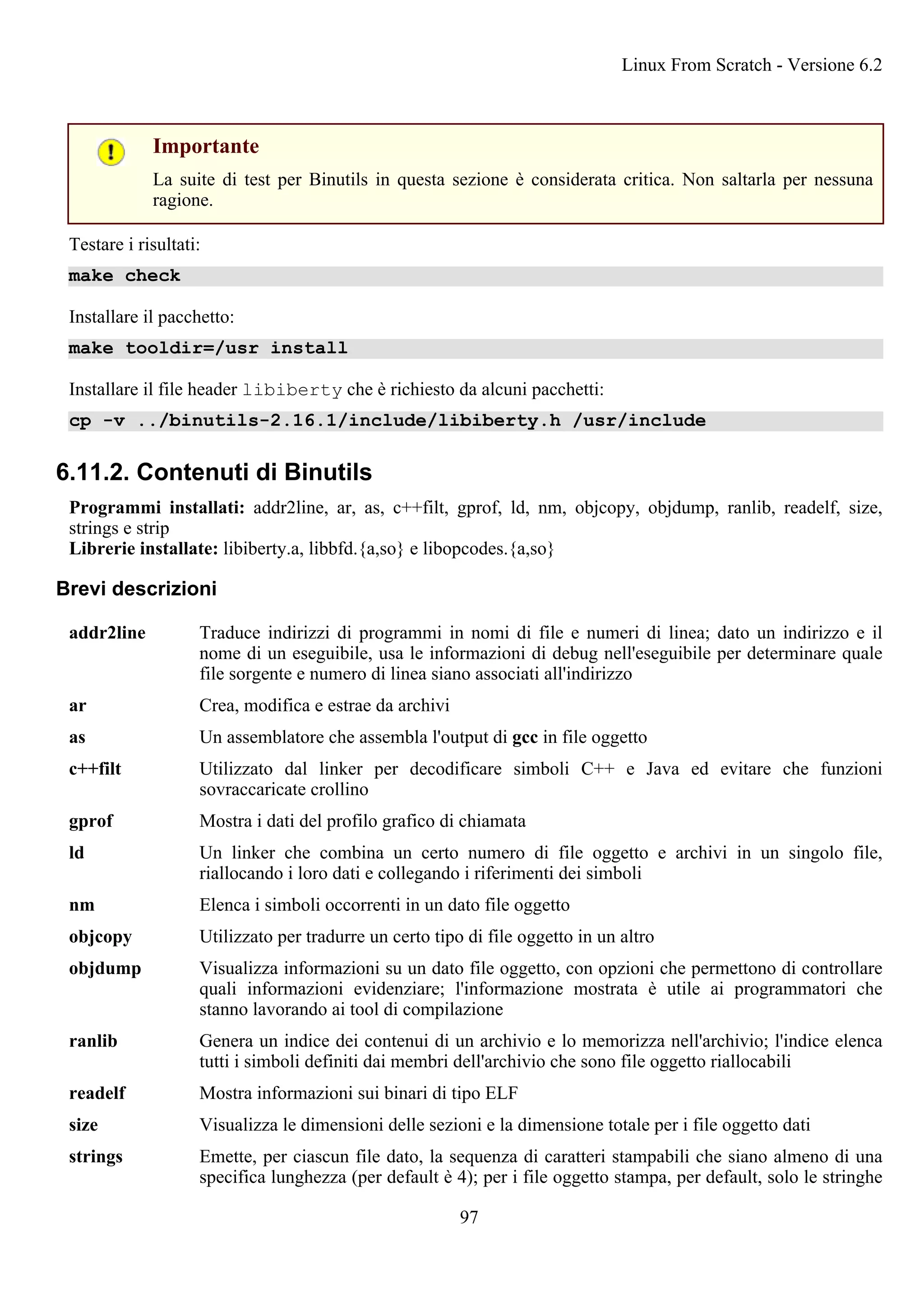 Importante
La suite di test per Binutils in questa sezione è considerata critica. Non saltarla per nessuna
ragione.
Testare i risultati:
make check
Installare il pacchetto:
make tooldir=/usr install
Installare il file header libiberty che è richiesto da alcuni pacchetti:
cp -v ../binutils-2.16.1/include/libiberty.h /usr/include
6.11.2. Contenuti di Binutils
Programmi installati: addr2line, ar, as, c++filt, gprof, ld, nm, objcopy, objdump, ranlib, readelf, size,
strings e strip
Librerie installate: libiberty.a, libbfd.{a,so} e libopcodes.{a,so}
Brevi descrizioni
addr2line Traduce indirizzi di programmi in nomi di file e numeri di linea; dato un indirizzo e il
nome di un eseguibile, usa le informazioni di debug nell'eseguibile per determinare quale
file sorgente e numero di linea siano associati all'indirizzo
ar Crea, modifica e estrae da archivi
as Un assemblatore che assembla l'output di gcc in file oggetto
c++filt Utilizzato dal linker per decodificare simboli C++ e Java ed evitare che funzioni
sovraccaricate crollino
gprof Mostra i dati del profilo grafico di chiamata
ld Un linker che combina un certo numero di file oggetto e archivi in un singolo file,
riallocando i loro dati e collegando i riferimenti dei simboli
nm Elenca i simboli occorrenti in un dato file oggetto
objcopy Utilizzato per tradurre un certo tipo di file oggetto in un altro
objdump Visualizza informazioni su un dato file oggetto, con opzioni che permettono di controllare
quali informazioni evidenziare; l'informazione mostrata è utile ai programmatori che
stanno lavorando ai tool di compilazione
ranlib Genera un indice dei contenui di un archivio e lo memorizza nell'archivio; l'indice elenca
tutti i simboli definiti dai membri dell'archivio che sono file oggetto riallocabili
readelf Mostra informazioni sui binari di tipo ELF
size Visualizza le dimensioni delle sezioni e la dimensione totale per i file oggetto dati
strings Emette, per ciascun file dato, la sequenza di caratteri stampabili che siano almeno di una
specifica lunghezza (per default è 4); per i file oggetto stampa, per default, solo le stringhe
Linux From Scratch - Versione 6.2
97
 
