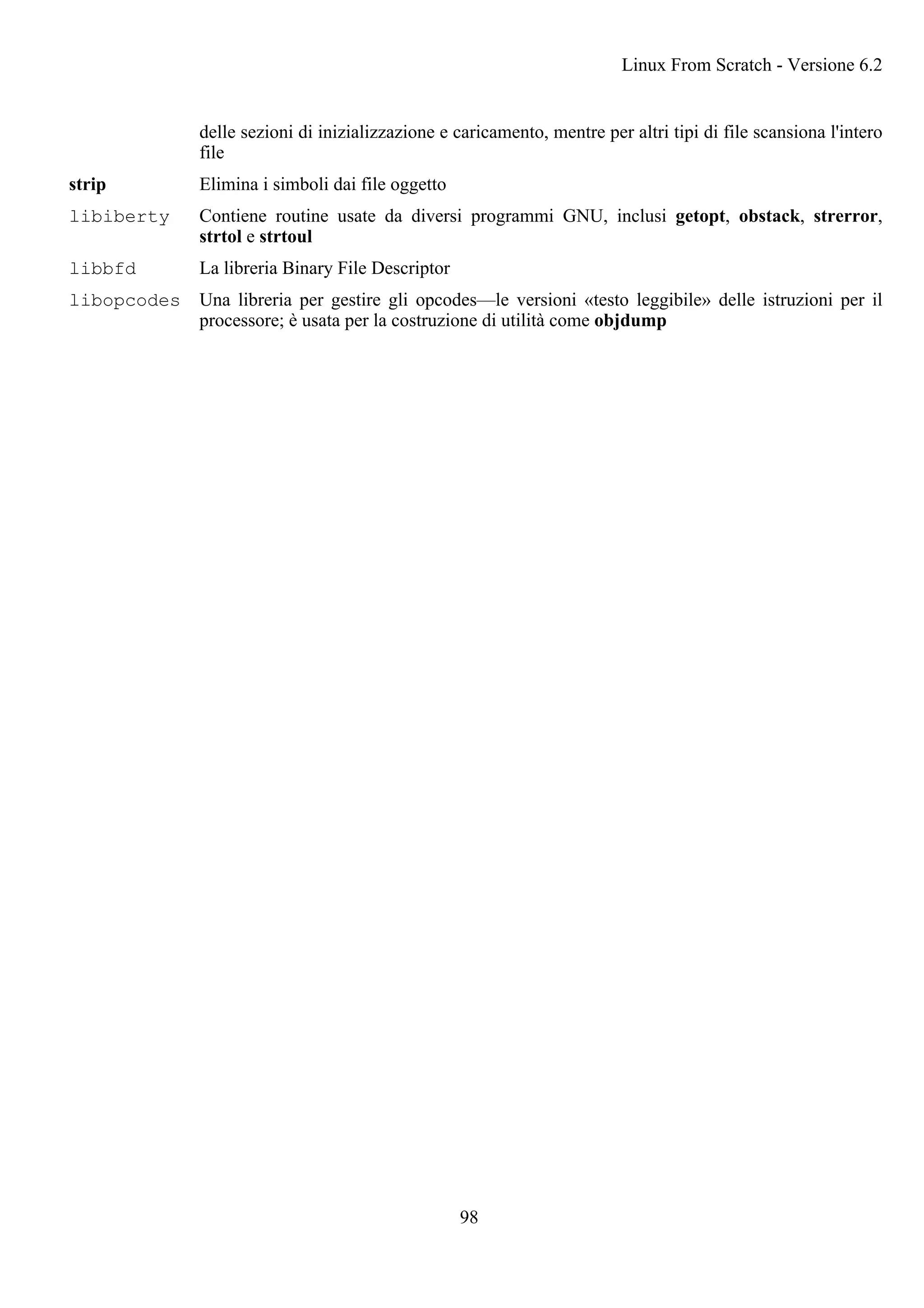 delle sezioni di inizializzazione e caricamento, mentre per altri tipi di file scansiona l'intero
file
strip Elimina i simboli dai file oggetto
libiberty Contiene routine usate da diversi programmi GNU, inclusi getopt, obstack, strerror,
strtol e strtoul
libbfd La libreria Binary File Descriptor
libopcodes Una libreria per gestire gli opcodes—le versioni «testo leggibile» delle istruzioni per il
processore; è usata per la costruzione di utilità come objdump
Linux From Scratch - Versione 6.2
98
 