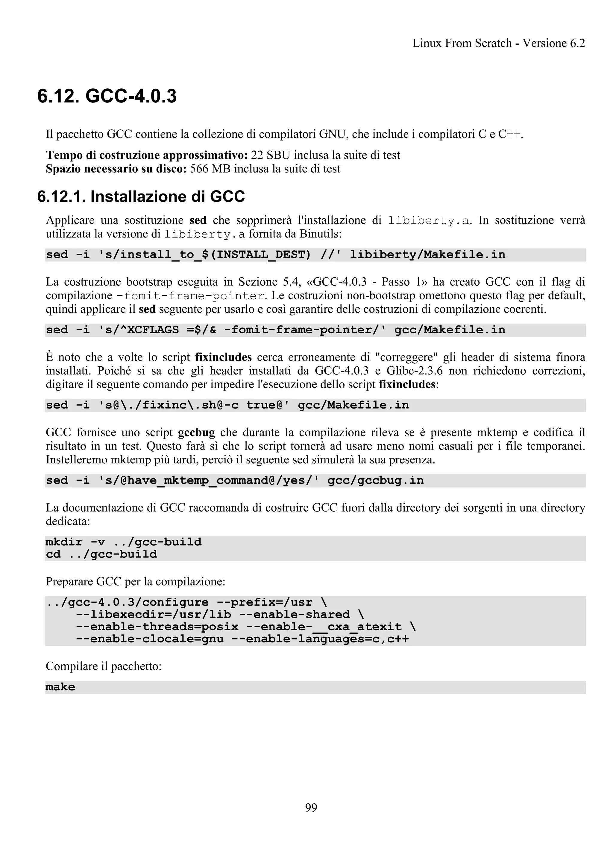 6.12. GCC-4.0.3
Il pacchetto GCC contiene la collezione di compilatori GNU, che include i compilatori C e C++.
Tempo di costruzione approssimativo: 22 SBU inclusa la suite di test
Spazio necessario su disco: 566 MB inclusa la suite di test
6.12.1. Installazione di GCC
Applicare una sostituzione sed che sopprimerà l'installazione di libiberty.a. In sostituzione verrà
utilizzata la versione di libiberty.a fornita da Binutils:
sed -i 's/install_to_$(INSTALL_DEST) //' libiberty/Makefile.in
La costruzione bootstrap eseguita in Sezione 5.4, «GCC-4.0.3 - Passo 1» ha creato GCC con il flag di
compilazione -fomit-frame-pointer. Le costruzioni non-bootstrap omettono questo flag per default,
quindi applicare il sed seguente per usarlo e così garantire delle costruzioni di compilazione coerenti.
sed -i 's/^XCFLAGS =$/& -fomit-frame-pointer/' gcc/Makefile.in
È noto che a volte lo script fixincludes cerca erroneamente di "correggere" gli header di sistema finora
installati. Poiché si sa che gli header installati da GCC-4.0.3 e Glibc-2.3.6 non richiedono correzioni,
digitare il seguente comando per impedire l'esecuzione dello script fixincludes:
sed -i 's@./fixinc.sh@-c true@' gcc/Makefile.in
GCC fornisce uno script gccbug che durante la compilazione rileva se è presente mktemp e codifica il
risultato in un test. Questo farà sì che lo script tornerà ad usare meno nomi casuali per i file temporanei.
Instelleremo mktemp più tardi, perciò il seguente sed simulerà la sua presenza.
sed -i 's/@have_mktemp_command@/yes/' gcc/gccbug.in
La documentazione di GCC raccomanda di costruire GCC fuori dalla directory dei sorgenti in una directory
dedicata:
mkdir -v ../gcc-build
cd ../gcc-build
Preparare GCC per la compilazione:
../gcc-4.0.3/configure --prefix=/usr 
--libexecdir=/usr/lib --enable-shared 
--enable-threads=posix --enable-__cxa_atexit 
--enable-clocale=gnu --enable-languages=c,c++
Compilare il pacchetto:
make
Linux From Scratch - Versione 6.2
99
 