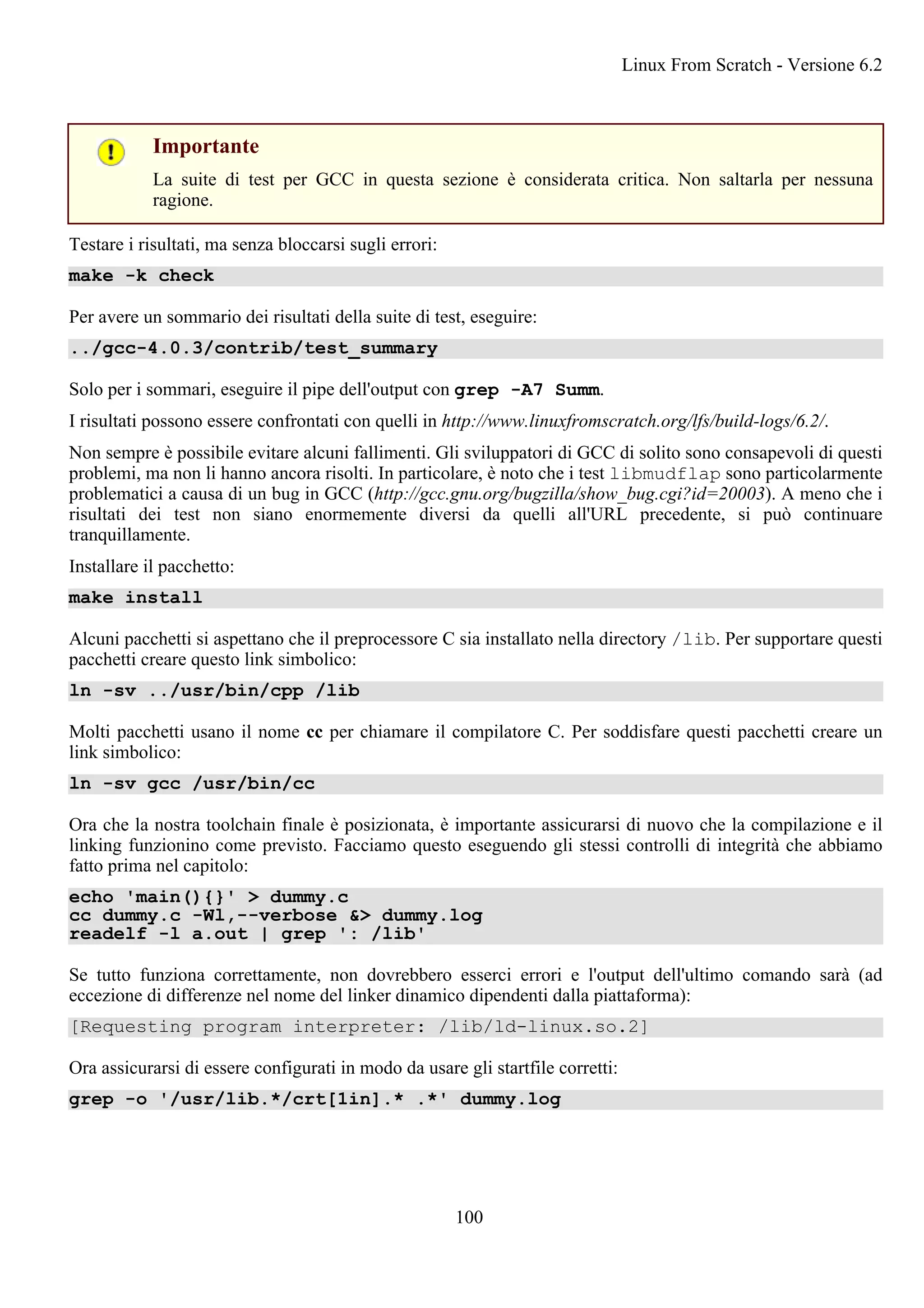 Importante
La suite di test per GCC in questa sezione è considerata critica. Non saltarla per nessuna
ragione.
Testare i risultati, ma senza bloccarsi sugli errori:
make -k check
Per avere un sommario dei risultati della suite di test, eseguire:
../gcc-4.0.3/contrib/test_summary
Solo per i sommari, eseguire il pipe dell'output con grep -A7 Summ.
I risultati possono essere confrontati con quelli in http://www.linuxfromscratch.org/lfs/build-logs/6.2/.
Non sempre è possibile evitare alcuni fallimenti. Gli sviluppatori di GCC di solito sono consapevoli di questi
problemi, ma non li hanno ancora risolti. In particolare, è noto che i test libmudflap sono particolarmente
problematici a causa di un bug in GCC (http://gcc.gnu.org/bugzilla/show_bug.cgi?id=20003). A meno che i
risultati dei test non siano enormemente diversi da quelli all'URL precedente, si può continuare
tranquillamente.
Installare il pacchetto:
make install
Alcuni pacchetti si aspettano che il preprocessore C sia installato nella directory /lib. Per supportare questi
pacchetti creare questo link simbolico:
ln -sv ../usr/bin/cpp /lib
Molti pacchetti usano il nome cc per chiamare il compilatore C. Per soddisfare questi pacchetti creare un
link simbolico:
ln -sv gcc /usr/bin/cc
Ora che la nostra toolchain finale è posizionata, è importante assicurarsi di nuovo che la compilazione e il
linking funzionino come previsto. Facciamo questo eseguendo gli stessi controlli di integrità che abbiamo
fatto prima nel capitolo:
echo 'main(){}' > dummy.c
cc dummy.c -Wl,--verbose &> dummy.log
readelf -l a.out | grep ': /lib'
Se tutto funziona correttamente, non dovrebbero esserci errori e l'output dell'ultimo comando sarà (ad
eccezione di differenze nel nome del linker dinamico dipendenti dalla piattaforma):
[Requesting program interpreter: /lib/ld-linux.so.2]
Ora assicurarsi di essere configurati in modo da usare gli startfile corretti:
grep -o '/usr/lib.*/crt[1in].* .*' dummy.log
Linux From Scratch - Versione 6.2
100
 