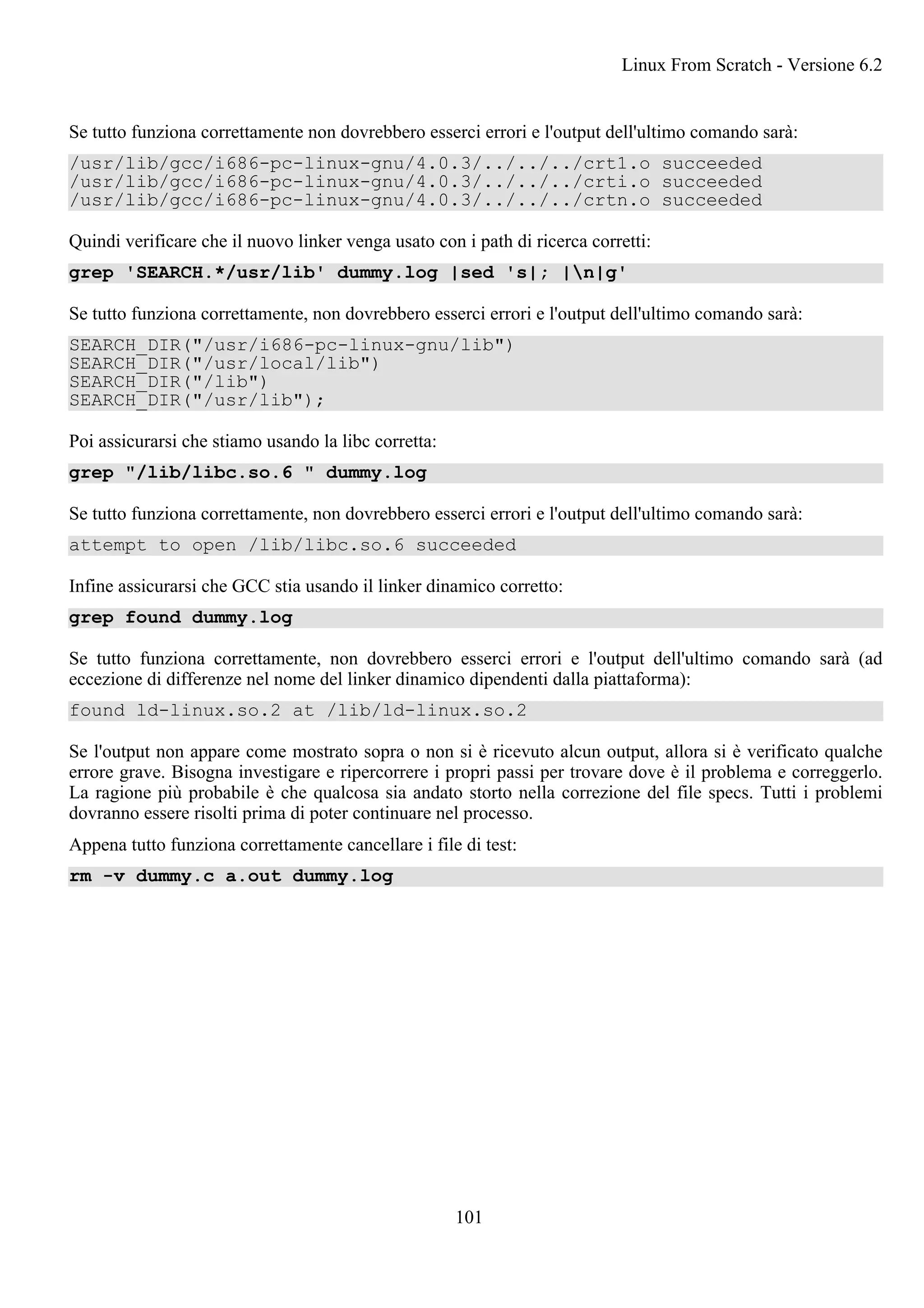 Se tutto funziona correttamente non dovrebbero esserci errori e l'output dell'ultimo comando sarà:
/usr/lib/gcc/i686-pc-linux-gnu/4.0.3/../../../crt1.o succeeded
/usr/lib/gcc/i686-pc-linux-gnu/4.0.3/../../../crti.o succeeded
/usr/lib/gcc/i686-pc-linux-gnu/4.0.3/../../../crtn.o succeeded
Quindi verificare che il nuovo linker venga usato con i path di ricerca corretti:
grep 'SEARCH.*/usr/lib' dummy.log |sed 's|; |n|g'
Se tutto funziona correttamente, non dovrebbero esserci errori e l'output dell'ultimo comando sarà:
SEARCH_DIR("/usr/i686-pc-linux-gnu/lib")
SEARCH_DIR("/usr/local/lib")
SEARCH_DIR("/lib")
SEARCH_DIR("/usr/lib");
Poi assicurarsi che stiamo usando la libc corretta:
grep "/lib/libc.so.6 " dummy.log
Se tutto funziona correttamente, non dovrebbero esserci errori e l'output dell'ultimo comando sarà:
attempt to open /lib/libc.so.6 succeeded
Infine assicurarsi che GCC stia usando il linker dinamico corretto:
grep found dummy.log
Se tutto funziona correttamente, non dovrebbero esserci errori e l'output dell'ultimo comando sarà (ad
eccezione di differenze nel nome del linker dinamico dipendenti dalla piattaforma):
found ld-linux.so.2 at /lib/ld-linux.so.2
Se l'output non appare come mostrato sopra o non si è ricevuto alcun output, allora si è verificato qualche
errore grave. Bisogna investigare e ripercorrere i propri passi per trovare dove è il problema e correggerlo.
La ragione più probabile è che qualcosa sia andato storto nella correzione del file specs. Tutti i problemi
dovranno essere risolti prima di poter continuare nel processo.
Appena tutto funziona correttamente cancellare i file di test:
rm -v dummy.c a.out dummy.log
Linux From Scratch - Versione 6.2
101
 