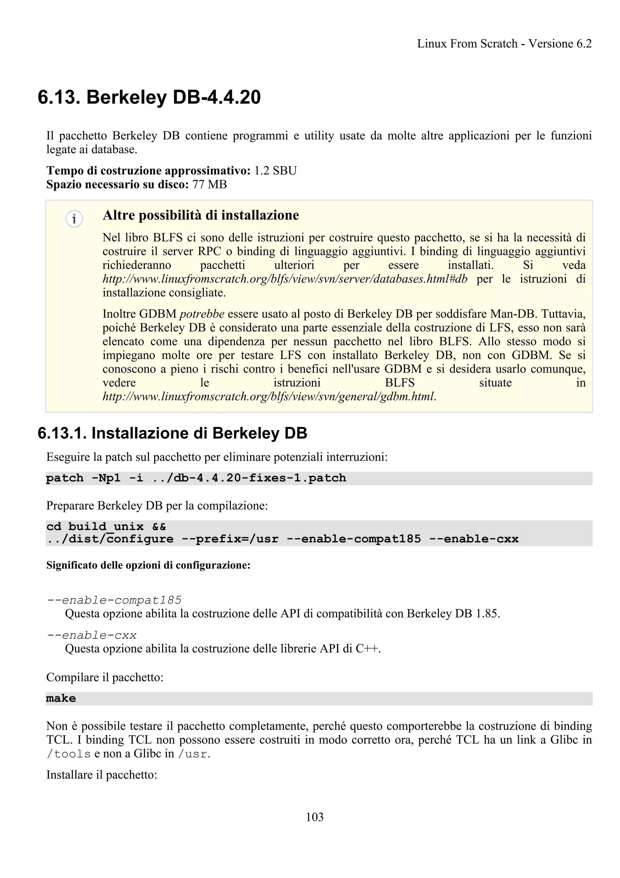 6.13. Berkeley DB-4.4.20
Il pacchetto Berkeley DB contiene programmi e utility usate da molte altre applicazioni per le funzioni
legate ai database.
Tempo di costruzione approssimativo: 1.2 SBU
Spazio necessario su disco: 77 MB
Altre possibilità di installazione
Nel libro BLFS ci sono delle istruzioni per costruire questo pacchetto, se si ha la necessità di
costruire il server RPC o binding di linguaggio aggiuntivi. I binding di linguaggio aggiuntivi
richiederanno pacchetti ulteriori per essere installati. Si veda
http://www.linuxfromscratch.org/blfs/view/svn/server/databases.html#db per le istruzioni di
installazione consigliate.
Inoltre GDBM potrebbe essere usato al posto di Berkeley DB per soddisfare Man-DB. Tuttavia,
poiché Berkeley DB è considerato una parte essenziale della costruzione di LFS, esso non sarà
elencato come una dipendenza per nessun pacchetto nel libro BLFS. Allo stesso modo si
impiegano molte ore per testare LFS con installato Berkeley DB, non con GDBM. Se si
conoscono a pieno i rischi contro i benefici nell'usare GDBM e si desidera usarlo comunque,
vedere le istruzioni BLFS situate in
http://www.linuxfromscratch.org/blfs/view/svn/general/gdbm.html.
6.13.1. Installazione di Berkeley DB
Eseguire la patch sul pacchetto per eliminare potenziali interruzioni:
patch -Np1 -i ../db-4.4.20-fixes-1.patch
Preparare Berkeley DB per la compilazione:
cd build_unix &&
../dist/configure --prefix=/usr --enable-compat185 --enable-cxx
Significato delle opzioni di configurazione:
--enable-compat185
Questa opzione abilita la costruzione delle API di compatibilità con Berkeley DB 1.85.
--enable-cxx
Questa opzione abilita la costruzione delle librerie API di C++.
Compilare il pacchetto:
make
Non è possibile testare il pacchetto completamente, perché questo comporterebbe la costruzione di binding
TCL. I binding TCL non possono essere costruiti in modo corretto ora, perché TCL ha un link a Glibc in
/tools e non a Glibc in /usr.
Installare il pacchetto:
Linux From Scratch - Versione 6.2
103
 