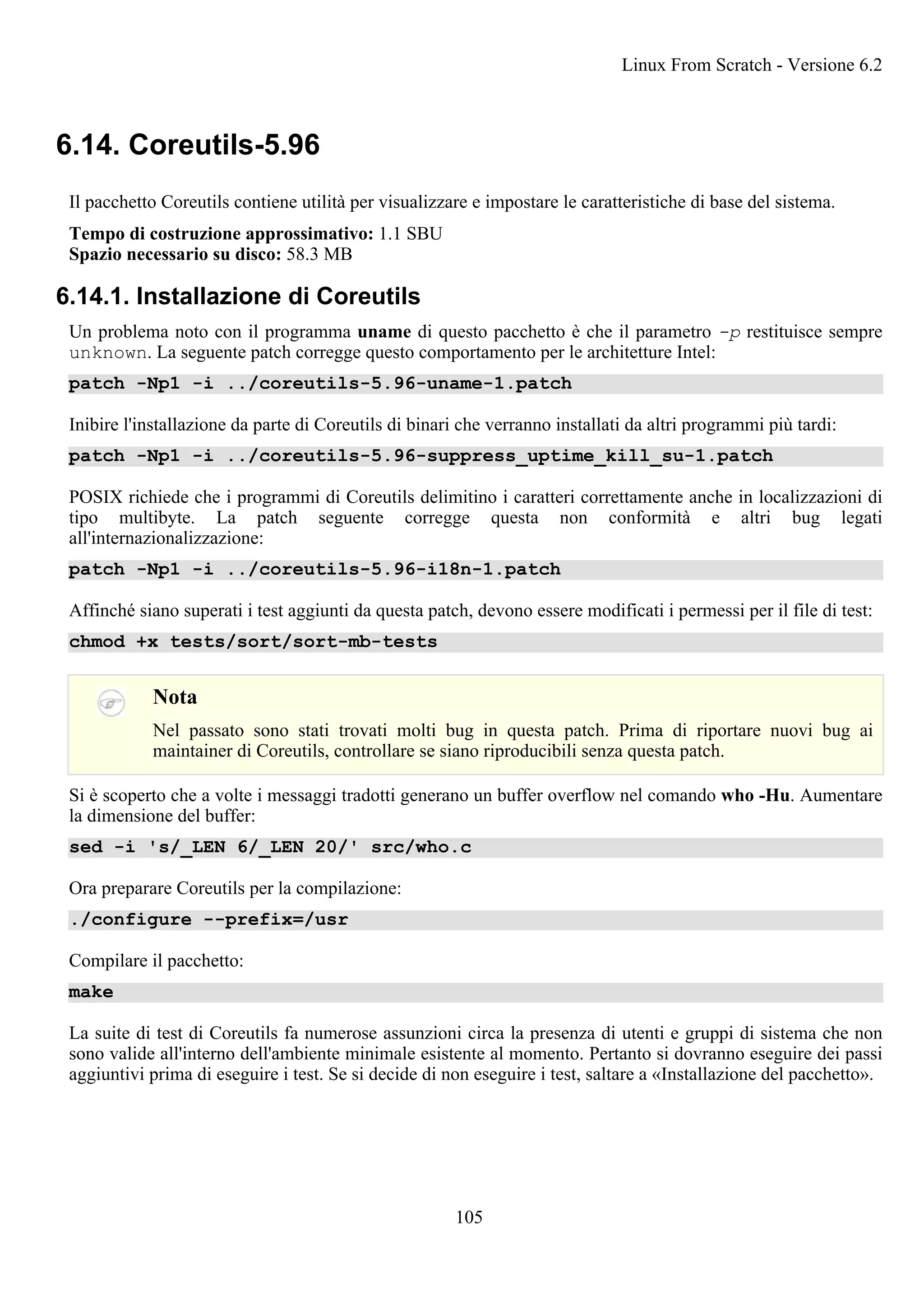 6.14. Coreutils-5.96
Il pacchetto Coreutils contiene utilità per visualizzare e impostare le caratteristiche di base del sistema.
Tempo di costruzione approssimativo: 1.1 SBU
Spazio necessario su disco: 58.3 MB
6.14.1. Installazione di Coreutils
Un problema noto con il programma uname di questo pacchetto è che il parametro -p restituisce sempre
unknown. La seguente patch corregge questo comportamento per le architetture Intel:
patch -Np1 -i ../coreutils-5.96-uname-1.patch
Inibire l'installazione da parte di Coreutils di binari che verranno installati da altri programmi più tardi:
patch -Np1 -i ../coreutils-5.96-suppress_uptime_kill_su-1.patch
POSIX richiede che i programmi di Coreutils delimitino i caratteri correttamente anche in localizzazioni di
tipo multibyte. La patch seguente corregge questa non conformità e altri bug legati
all'internazionalizzazione:
patch -Np1 -i ../coreutils-5.96-i18n-1.patch
Affinché siano superati i test aggiunti da questa patch, devono essere modificati i permessi per il file di test:
chmod +x tests/sort/sort-mb-tests
Nota
Nel passato sono stati trovati molti bug in questa patch. Prima di riportare nuovi bug ai
maintainer di Coreutils, controllare se siano riproducibili senza questa patch.
Si è scoperto che a volte i messaggi tradotti generano un buffer overflow nel comando who -Hu. Aumentare
la dimensione del buffer:
sed -i 's/_LEN 6/_LEN 20/' src/who.c
Ora preparare Coreutils per la compilazione:
./configure --prefix=/usr
Compilare il pacchetto:
make
La suite di test di Coreutils fa numerose assunzioni circa la presenza di utenti e gruppi di sistema che non
sono valide all'interno dell'ambiente minimale esistente al momento. Pertanto si dovranno eseguire dei passi
aggiuntivi prima di eseguire i test. Se si decide di non eseguire i test, saltare a «Installazione del pacchetto».
Linux From Scratch - Versione 6.2
105
 