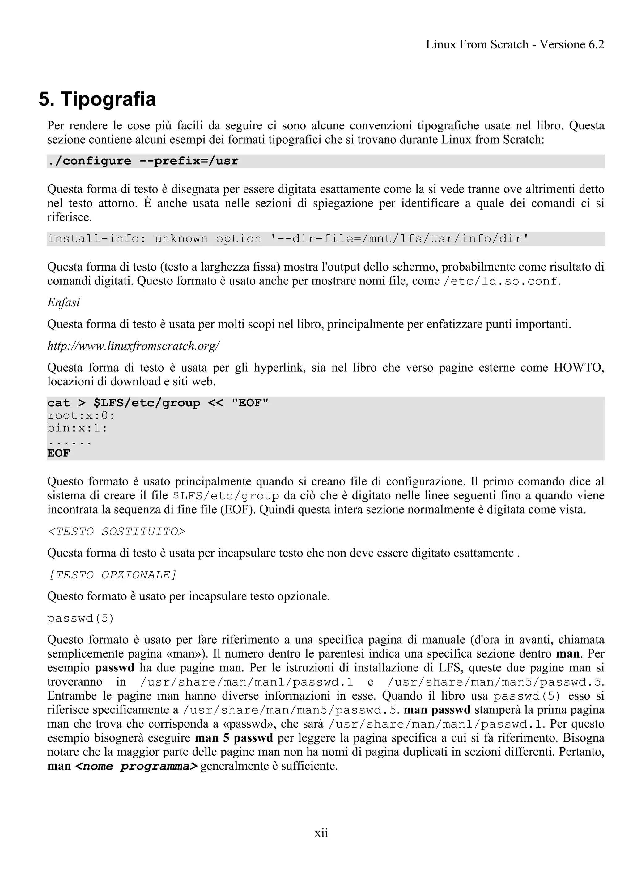 5. Tipografia
Per rendere le cose più facili da seguire ci sono alcune convenzioni tipografiche usate nel libro. Questa
sezione contiene alcuni esempi dei formati tipografici che si trovano durante Linux from Scratch:
./configure --prefix=/usr
Questa forma di testo è disegnata per essere digitata esattamente come la si vede tranne ove altrimenti detto
nel testo attorno. È anche usata nelle sezioni di spiegazione per identificare a quale dei comandi ci si
riferisce.
install-info: unknown option '--dir-file=/mnt/lfs/usr/info/dir'
Questa forma di testo (testo a larghezza fissa) mostra l'output dello schermo, probabilmente come risultato di
comandi digitati. Questo formato è usato anche per mostrare nomi file, come /etc/ld.so.conf.
Enfasi
Questa forma di testo è usata per molti scopi nel libro, principalmente per enfatizzare punti importanti.
http://www.linuxfromscratch.org/
Questa forma di testo è usata per gli hyperlink, sia nel libro che verso pagine esterne come HOWTO,
locazioni di download e siti web.
cat > $LFS/etc/group << "EOF"
root:x:0:
bin:x:1:
......
EOF
Questo formato è usato principalmente quando si creano file di configurazione. Il primo comando dice al
sistema di creare il file $LFS/etc/group da ciò che è digitato nelle linee seguenti fino a quando viene
incontrata la sequenza di fine file (EOF). Quindi questa intera sezione normalmente è digitata come vista.
<TESTO SOSTITUITO>
Questa forma di testo è usata per incapsulare testo che non deve essere digitato esattamente .
[TESTO OPZIONALE]
Questo formato è usato per incapsulare testo opzionale.
passwd(5)
Questo formato è usato per fare riferimento a una specifica pagina di manuale (d'ora in avanti, chiamata
semplicemente pagina «man»). Il numero dentro le parentesi indica una specifica sezione dentro man. Per
esempio passwd ha due pagine man. Per le istruzioni di installazione di LFS, queste due pagine man si
troveranno in /usr/share/man/man1/passwd.1 e /usr/share/man/man5/passwd.5.
Entrambe le pagine man hanno diverse informazioni in esse. Quando il libro usa passwd(5) esso si
riferisce specificamente a /usr/share/man/man5/passwd.5. man passwd stamperà la prima pagina
man che trova che corrisponda a «passwd», che sarà /usr/share/man/man1/passwd.1. Per questo
esempio bisognerà eseguire man 5 passwd per leggere la pagina specifica a cui si fa riferimento. Bisogna
notare che la maggior parte delle pagine man non ha nomi di pagina duplicati in sezioni differenti. Pertanto,
man <nome programma> generalmente è sufficiente.
Linux From Scratch - Versione 6.2
xii
 