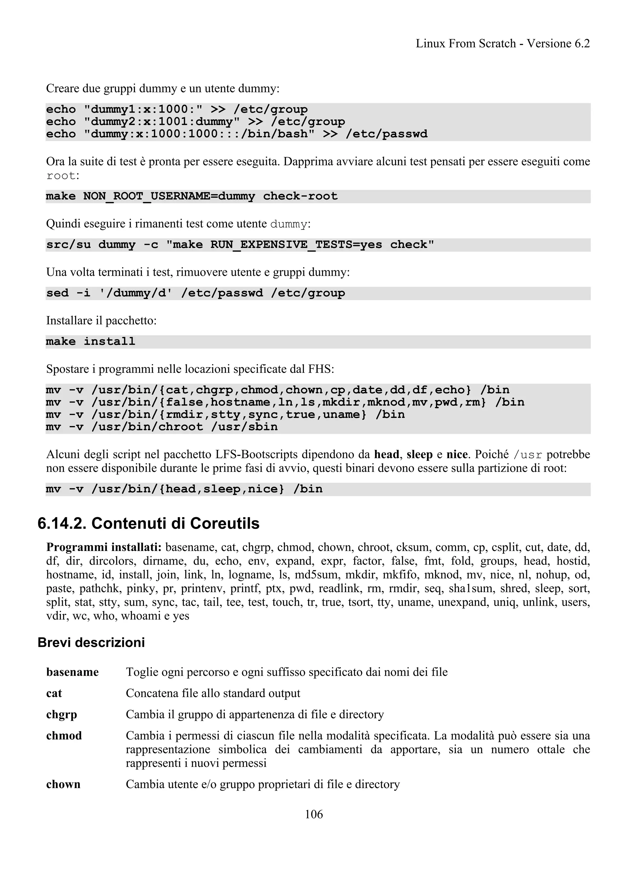 Creare due gruppi dummy e un utente dummy:
echo "dummy1:x:1000:" >> /etc/group
echo "dummy2:x:1001:dummy" >> /etc/group
echo "dummy:x:1000:1000:::/bin/bash" >> /etc/passwd
Ora la suite di test è pronta per essere eseguita. Dapprima avviare alcuni test pensati per essere eseguiti come
root:
make NON_ROOT_USERNAME=dummy check-root
Quindi eseguire i rimanenti test come utente dummy:
src/su dummy -c "make RUN_EXPENSIVE_TESTS=yes check"
Una volta terminati i test, rimuovere utente e gruppi dummy:
sed -i '/dummy/d' /etc/passwd /etc/group
Installare il pacchetto:
make install
Spostare i programmi nelle locazioni specificate dal FHS:
mv -v /usr/bin/{cat,chgrp,chmod,chown,cp,date,dd,df,echo} /bin
mv -v /usr/bin/{false,hostname,ln,ls,mkdir,mknod,mv,pwd,rm} /bin
mv -v /usr/bin/{rmdir,stty,sync,true,uname} /bin
mv -v /usr/bin/chroot /usr/sbin
Alcuni degli script nel pacchetto LFS-Bootscripts dipendono da head, sleep e nice. Poiché /usr potrebbe
non essere disponibile durante le prime fasi di avvio, questi binari devono essere sulla partizione di root:
mv -v /usr/bin/{head,sleep,nice} /bin
6.14.2. Contenuti di Coreutils
Programmi installati: basename, cat, chgrp, chmod, chown, chroot, cksum, comm, cp, csplit, cut, date, dd,
df, dir, dircolors, dirname, du, echo, env, expand, expr, factor, false, fmt, fold, groups, head, hostid,
hostname, id, install, join, link, ln, logname, ls, md5sum, mkdir, mkfifo, mknod, mv, nice, nl, nohup, od,
paste, pathchk, pinky, pr, printenv, printf, ptx, pwd, readlink, rm, rmdir, seq, sha1sum, shred, sleep, sort,
split, stat, stty, sum, sync, tac, tail, tee, test, touch, tr, true, tsort, tty, uname, unexpand, uniq, unlink, users,
vdir, wc, who, whoami e yes
Brevi descrizioni
basename Toglie ogni percorso e ogni suffisso specificato dai nomi dei file
cat Concatena file allo standard output
chgrp Cambia il gruppo di appartenenza di file e directory
chmod Cambia i permessi di ciascun file nella modalità specificata. La modalità può essere sia una
rappresentazione simbolica dei cambiamenti da apportare, sia un numero ottale che
rappresenti i nuovi permessi
chown Cambia utente e/o gruppo proprietari di file e directory
Linux From Scratch - Versione 6.2
106
 