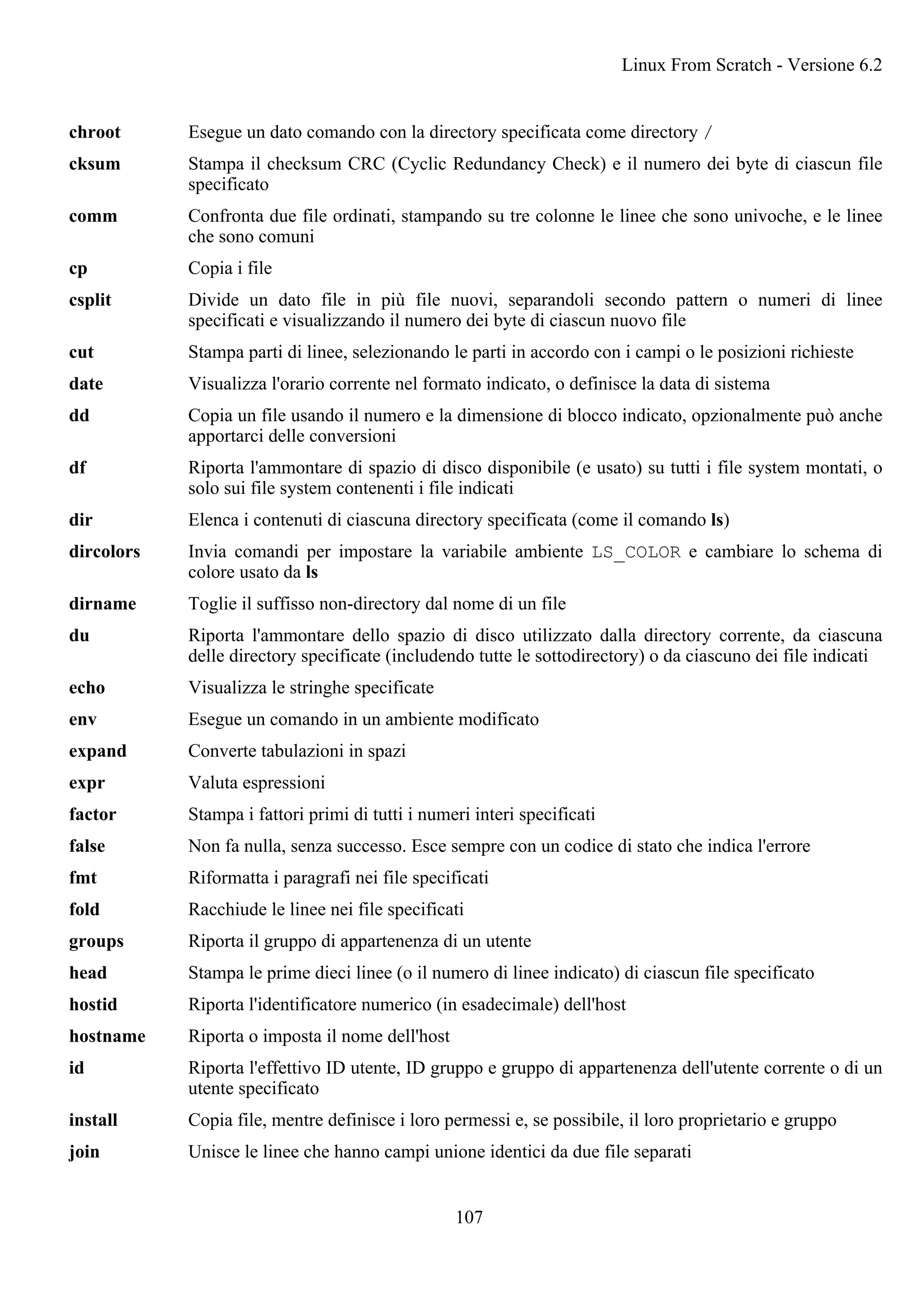 chroot Esegue un dato comando con la directory specificata come directory /
cksum Stampa il checksum CRC (Cyclic Redundancy Check) e il numero dei byte di ciascun file
specificato
comm Confronta due file ordinati, stampando su tre colonne le linee che sono univoche, e le linee
che sono comuni
cp Copia i file
csplit Divide un dato file in più file nuovi, separandoli secondo pattern o numeri di linee
specificati e visualizzando il numero dei byte di ciascun nuovo file
cut Stampa parti di linee, selezionando le parti in accordo con i campi o le posizioni richieste
date Visualizza l'orario corrente nel formato indicato, o definisce la data di sistema
dd Copia un file usando il numero e la dimensione di blocco indicato, opzionalmente può anche
apportarci delle conversioni
df Riporta l'ammontare di spazio di disco disponibile (e usato) su tutti i file system montati, o
solo sui file system contenenti i file indicati
dir Elenca i contenuti di ciascuna directory specificata (come il comando ls)
dircolors Invia comandi per impostare la variabile ambiente LS_COLOR e cambiare lo schema di
colore usato da ls
dirname Toglie il suffisso non-directory dal nome di un file
du Riporta l'ammontare dello spazio di disco utilizzato dalla directory corrente, da ciascuna
delle directory specificate (includendo tutte le sottodirectory) o da ciascuno dei file indicati
echo Visualizza le stringhe specificate
env Esegue un comando in un ambiente modificato
expand Converte tabulazioni in spazi
expr Valuta espressioni
factor Stampa i fattori primi di tutti i numeri interi specificati
false Non fa nulla, senza successo. Esce sempre con un codice di stato che indica l'errore
fmt Riformatta i paragrafi nei file specificati
fold Racchiude le linee nei file specificati
groups Riporta il gruppo di appartenenza di un utente
head Stampa le prime dieci linee (o il numero di linee indicato) di ciascun file specificato
hostid Riporta l'identificatore numerico (in esadecimale) dell'host
hostname Riporta o imposta il nome dell'host
id Riporta l'effettivo ID utente, ID gruppo e gruppo di appartenenza dell'utente corrente o di un
utente specificato
install Copia file, mentre definisce i loro permessi e, se possibile, il loro proprietario e gruppo
join Unisce le linee che hanno campi unione identici da due file separati
Linux From Scratch - Versione 6.2
107
 