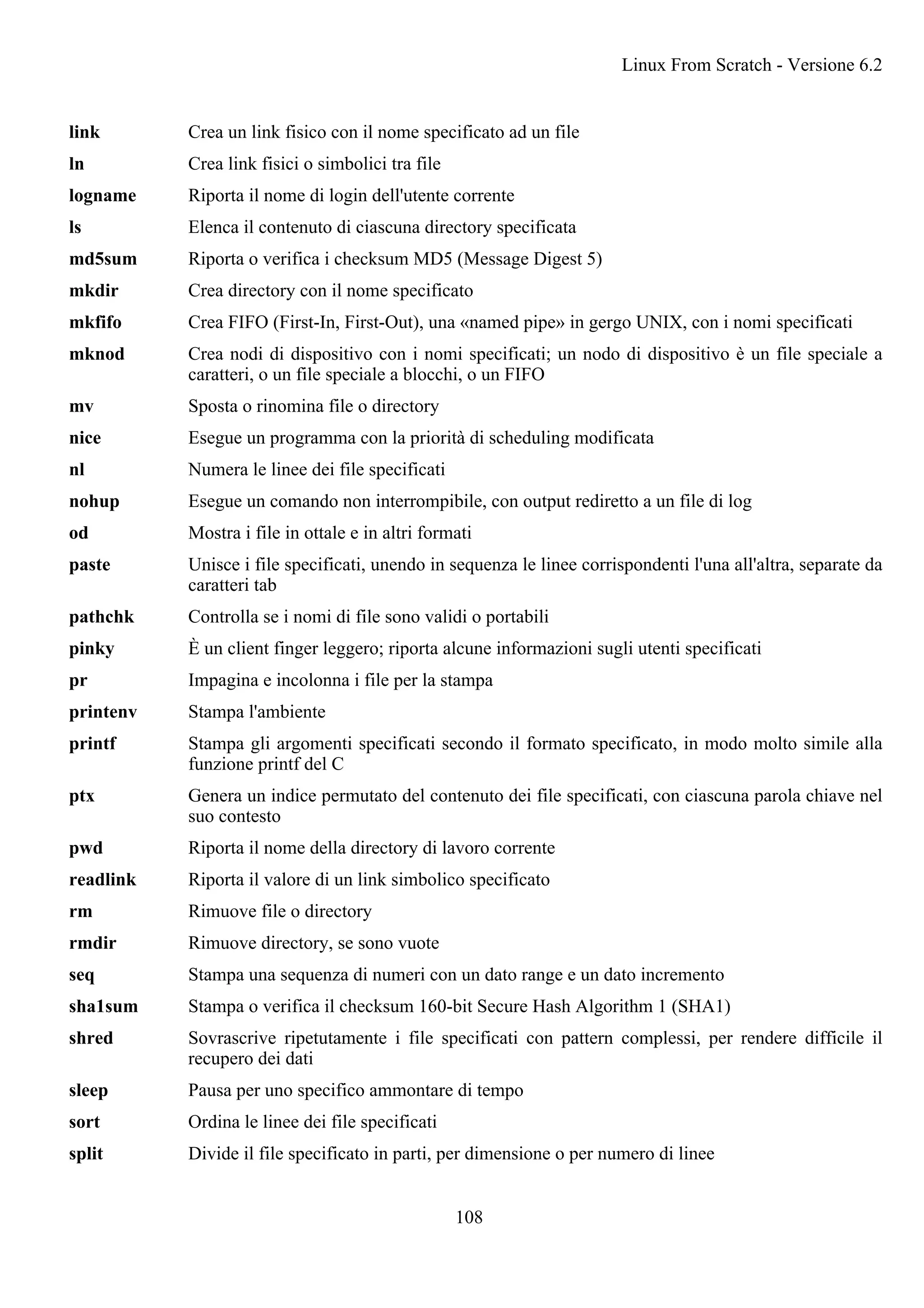 link Crea un link fisico con il nome specificato ad un file
ln Crea link fisici o simbolici tra file
logname Riporta il nome di login dell'utente corrente
ls Elenca il contenuto di ciascuna directory specificata
md5sum Riporta o verifica i checksum MD5 (Message Digest 5)
mkdir Crea directory con il nome specificato
mkfifo Crea FIFO (First-In, First-Out), una «named pipe» in gergo UNIX, con i nomi specificati
mknod Crea nodi di dispositivo con i nomi specificati; un nodo di dispositivo è un file speciale a
caratteri, o un file speciale a blocchi, o un FIFO
mv Sposta o rinomina file o directory
nice Esegue un programma con la priorità di scheduling modificata
nl Numera le linee dei file specificati
nohup Esegue un comando non interrompibile, con output rediretto a un file di log
od Mostra i file in ottale e in altri formati
paste Unisce i file specificati, unendo in sequenza le linee corrispondenti l'una all'altra, separate da
caratteri tab
pathchk Controlla se i nomi di file sono validi o portabili
pinky È un client finger leggero; riporta alcune informazioni sugli utenti specificati
pr Impagina e incolonna i file per la stampa
printenv Stampa l'ambiente
printf Stampa gli argomenti specificati secondo il formato specificato, in modo molto simile alla
funzione printf del C
ptx Genera un indice permutato del contenuto dei file specificati, con ciascuna parola chiave nel
suo contesto
pwd Riporta il nome della directory di lavoro corrente
readlink Riporta il valore di un link simbolico specificato
rm Rimuove file o directory
rmdir Rimuove directory, se sono vuote
seq Stampa una sequenza di numeri con un dato range e un dato incremento
sha1sum Stampa o verifica il checksum 160-bit Secure Hash Algorithm 1 (SHA1)
shred Sovrascrive ripetutamente i file specificati con pattern complessi, per rendere difficile il
recupero dei dati
sleep Pausa per uno specifico ammontare di tempo
sort Ordina le linee dei file specificati
split Divide il file specificato in parti, per dimensione o per numero di linee
Linux From Scratch - Versione 6.2
108
 