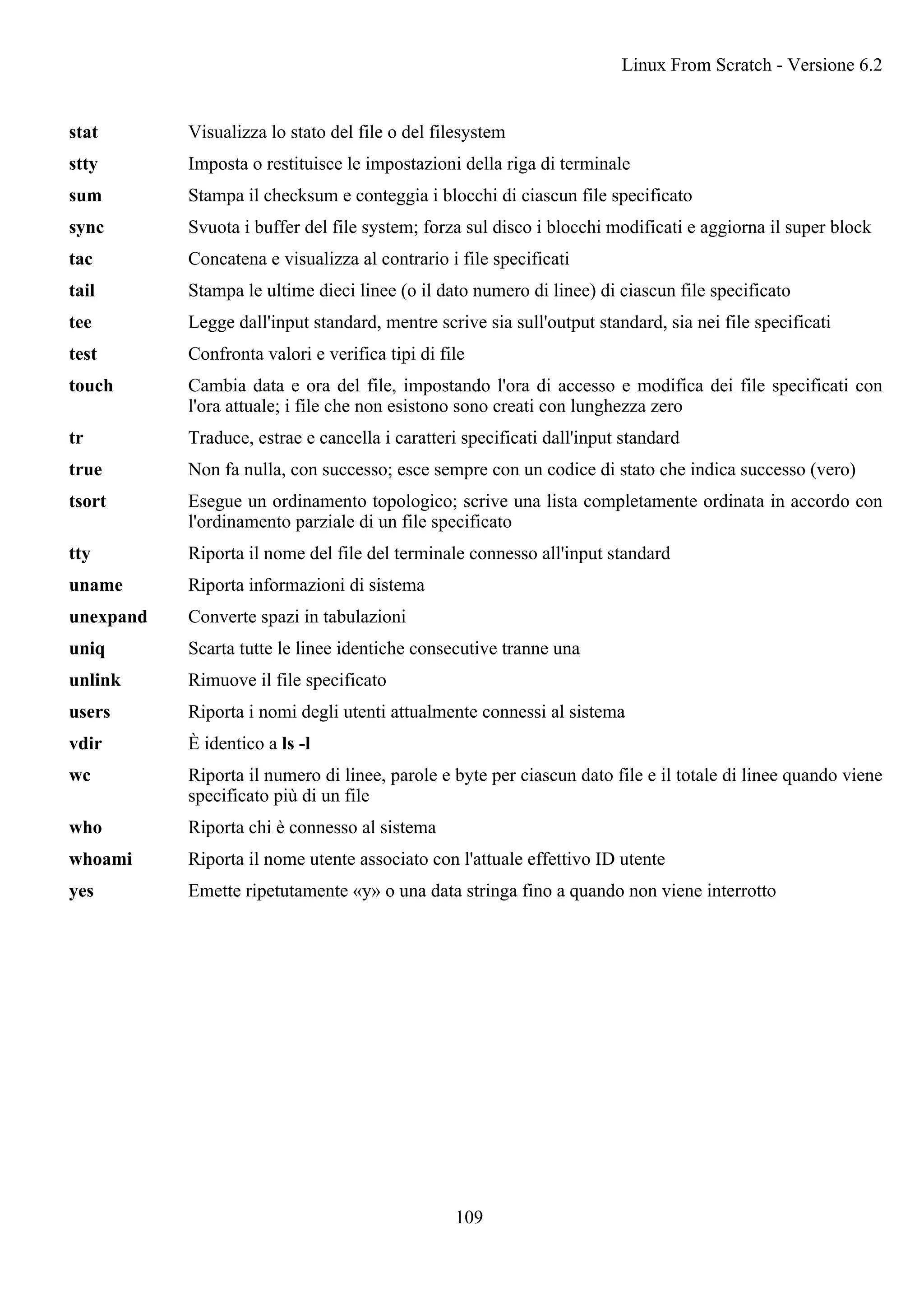 stat Visualizza lo stato del file o del filesystem
stty Imposta o restituisce le impostazioni della riga di terminale
sum Stampa il checksum e conteggia i blocchi di ciascun file specificato
sync Svuota i buffer del file system; forza sul disco i blocchi modificati e aggiorna il super block
tac Concatena e visualizza al contrario i file specificati
tail Stampa le ultime dieci linee (o il dato numero di linee) di ciascun file specificato
tee Legge dall'input standard, mentre scrive sia sull'output standard, sia nei file specificati
test Confronta valori e verifica tipi di file
touch Cambia data e ora del file, impostando l'ora di accesso e modifica dei file specificati con
l'ora attuale; i file che non esistono sono creati con lunghezza zero
tr Traduce, estrae e cancella i caratteri specificati dall'input standard
true Non fa nulla, con successo; esce sempre con un codice di stato che indica successo (vero)
tsort Esegue un ordinamento topologico; scrive una lista completamente ordinata in accordo con
l'ordinamento parziale di un file specificato
tty Riporta il nome del file del terminale connesso all'input standard
uname Riporta informazioni di sistema
unexpand Converte spazi in tabulazioni
uniq Scarta tutte le linee identiche consecutive tranne una
unlink Rimuove il file specificato
users Riporta i nomi degli utenti attualmente connessi al sistema
vdir È identico a ls -l
wc Riporta il numero di linee, parole e byte per ciascun dato file e il totale di linee quando viene
specificato più di un file
who Riporta chi è connesso al sistema
whoami Riporta il nome utente associato con l'attuale effettivo ID utente
yes Emette ripetutamente «y» o una data stringa fino a quando non viene interrotto
Linux From Scratch - Versione 6.2
109
 