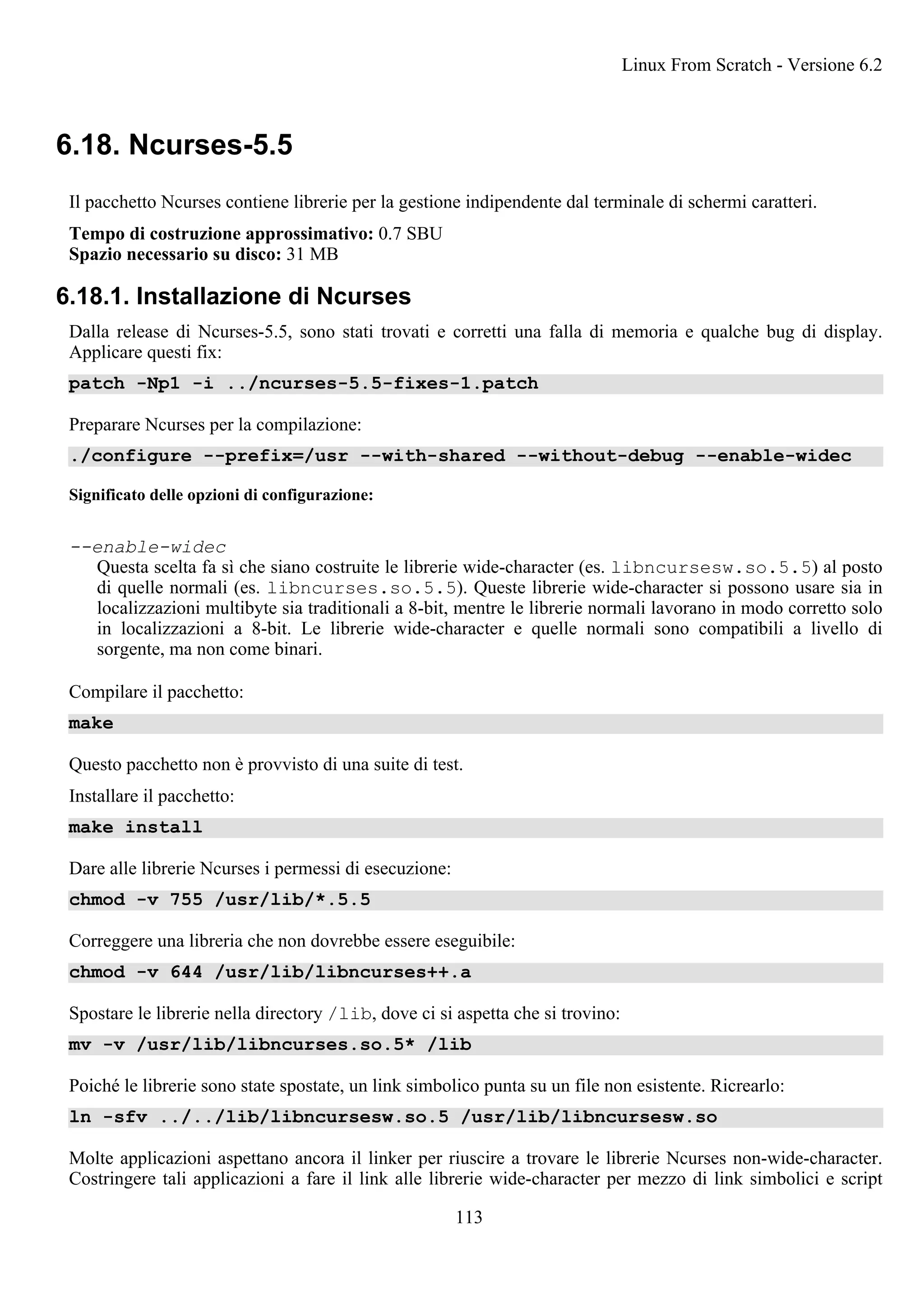 6.18. Ncurses-5.5
Il pacchetto Ncurses contiene librerie per la gestione indipendente dal terminale di schermi caratteri.
Tempo di costruzione approssimativo: 0.7 SBU
Spazio necessario su disco: 31 MB
6.18.1. Installazione di Ncurses
Dalla release di Ncurses-5.5, sono stati trovati e corretti una falla di memoria e qualche bug di display.
Applicare questi fix:
patch -Np1 -i ../ncurses-5.5-fixes-1.patch
Preparare Ncurses per la compilazione:
./configure --prefix=/usr --with-shared --without-debug --enable-widec
Significato delle opzioni di configurazione:
--enable-widec
Questa scelta fa sì che siano costruite le librerie wide-character (es. libncursesw.so.5.5) al posto
di quelle normali (es. libncurses.so.5.5). Queste librerie wide-character si possono usare sia in
localizzazioni multibyte sia traditionali a 8-bit, mentre le librerie normali lavorano in modo corretto solo
in localizzazioni a 8-bit. Le librerie wide-character e quelle normali sono compatibili a livello di
sorgente, ma non come binari.
Compilare il pacchetto:
make
Questo pacchetto non è provvisto di una suite di test.
Installare il pacchetto:
make install
Dare alle librerie Ncurses i permessi di esecuzione:
chmod -v 755 /usr/lib/*.5.5
Correggere una libreria che non dovrebbe essere eseguibile:
chmod -v 644 /usr/lib/libncurses++.a
Spostare le librerie nella directory /lib, dove ci si aspetta che si trovino:
mv -v /usr/lib/libncurses.so.5* /lib
Poiché le librerie sono state spostate, un link simbolico punta su un file non esistente. Ricrearlo:
ln -sfv ../../lib/libncursesw.so.5 /usr/lib/libncursesw.so
Molte applicazioni aspettano ancora il linker per riuscire a trovare le librerie Ncurses non-wide-character.
Costringere tali applicazioni a fare il link alle librerie wide-character per mezzo di link simbolici e script
Linux From Scratch - Versione 6.2
113
 