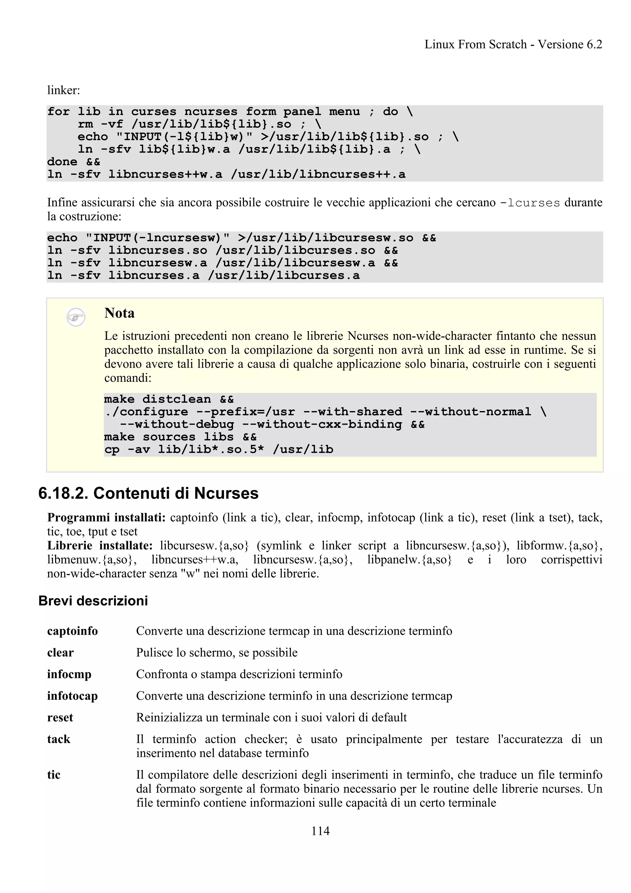 linker:
for lib in curses ncurses form panel menu ; do 
rm -vf /usr/lib/lib${lib}.so ; 
echo "INPUT(-l${lib}w)" >/usr/lib/lib${lib}.so ; 
ln -sfv lib${lib}w.a /usr/lib/lib${lib}.a ; 
done &&
ln -sfv libncurses++w.a /usr/lib/libncurses++.a
Infine assicurarsi che sia ancora possibile costruire le vecchie applicazioni che cercano -lcurses durante
la costruzione:
echo "INPUT(-lncursesw)" >/usr/lib/libcursesw.so &&
ln -sfv libncurses.so /usr/lib/libcurses.so &&
ln -sfv libncursesw.a /usr/lib/libcursesw.a &&
ln -sfv libncurses.a /usr/lib/libcurses.a
Nota
Le istruzioni precedenti non creano le librerie Ncurses non-wide-character fintanto che nessun
pacchetto installato con la compilazione da sorgenti non avrà un link ad esse in runtime. Se si
devono avere tali librerie a causa di qualche applicazione solo binaria, costruirle con i seguenti
comandi:
make distclean &&
./configure --prefix=/usr --with-shared --without-normal 
--without-debug --without-cxx-binding &&
make sources libs &&
cp -av lib/lib*.so.5* /usr/lib
6.18.2. Contenuti di Ncurses
Programmi installati: captoinfo (link a tic), clear, infocmp, infotocap (link a tic), reset (link a tset), tack,
tic, toe, tput e tset
Librerie installate: libcursesw.{a,so} (symlink e linker script a libncursesw.{a,so}), libformw.{a,so},
libmenuw.{a,so}, libncurses++w.a, libncursesw.{a,so}, libpanelw.{a,so} e i loro corrispettivi
non-wide-character senza "w" nei nomi delle librerie.
Brevi descrizioni
captoinfo Converte una descrizione termcap in una descrizione terminfo
clear Pulisce lo schermo, se possibile
infocmp Confronta o stampa descrizioni terminfo
infotocap Converte una descrizione terminfo in una descrizione termcap
reset Reinizializza un terminale con i suoi valori di default
tack Il terminfo action checker; è usato principalmente per testare l'accuratezza di un
inserimento nel database terminfo
tic Il compilatore delle descrizioni degli inserimenti in terminfo, che traduce un file terminfo
dal formato sorgente al formato binario necessario per le routine delle librerie ncurses. Un
file terminfo contiene informazioni sulle capacità di un certo terminale
Linux From Scratch - Versione 6.2
114
 