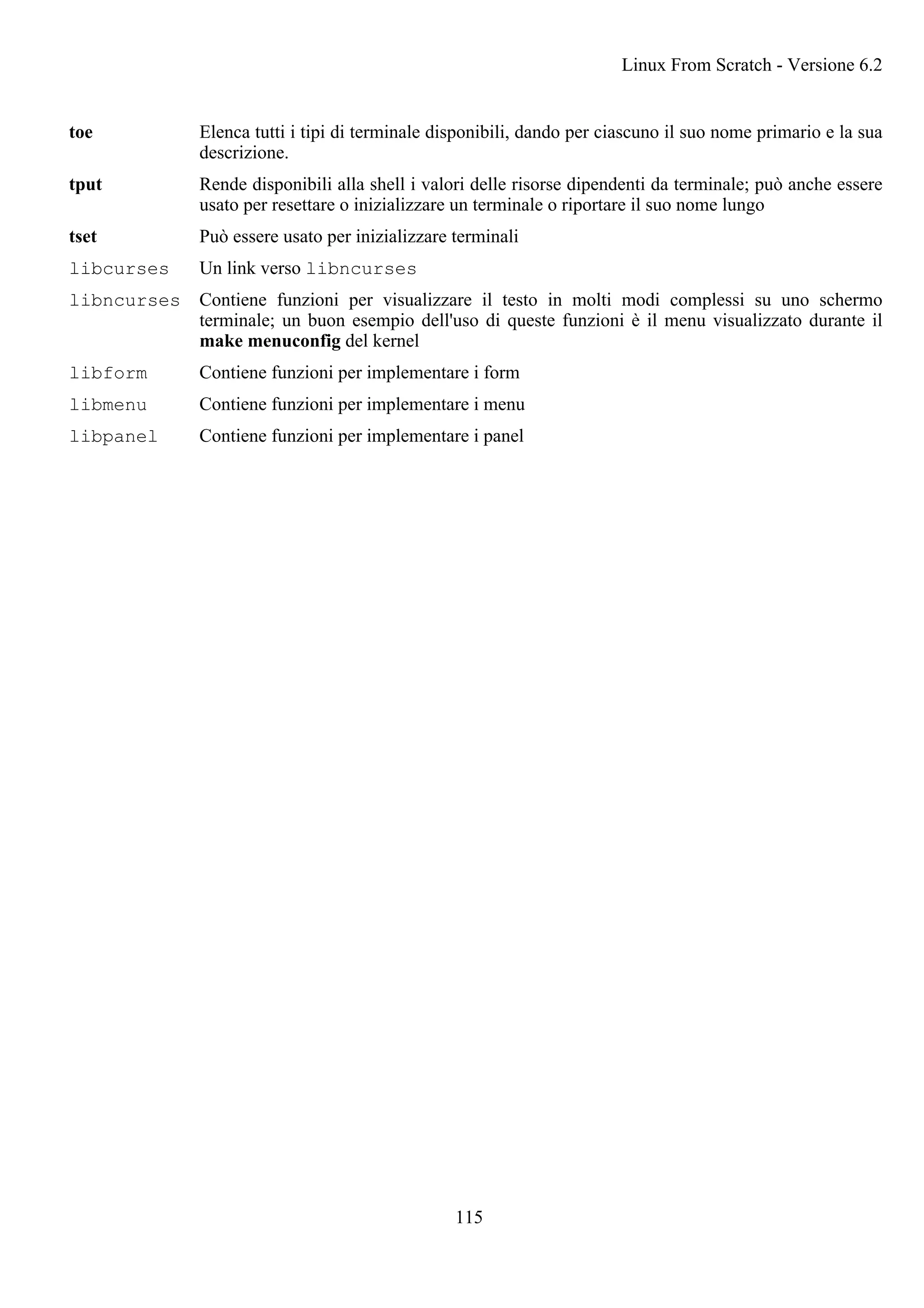 toe Elenca tutti i tipi di terminale disponibili, dando per ciascuno il suo nome primario e la sua
descrizione.
tput Rende disponibili alla shell i valori delle risorse dipendenti da terminale; può anche essere
usato per resettare o inizializzare un terminale o riportare il suo nome lungo
tset Può essere usato per inizializzare terminali
libcurses Un link verso libncurses
libncurses Contiene funzioni per visualizzare il testo in molti modi complessi su uno schermo
terminale; un buon esempio dell'uso di queste funzioni è il menu visualizzato durante il
make menuconfig del kernel
libform Contiene funzioni per implementare i form
libmenu Contiene funzioni per implementare i menu
libpanel Contiene funzioni per implementare i panel
Linux From Scratch - Versione 6.2
115
 
