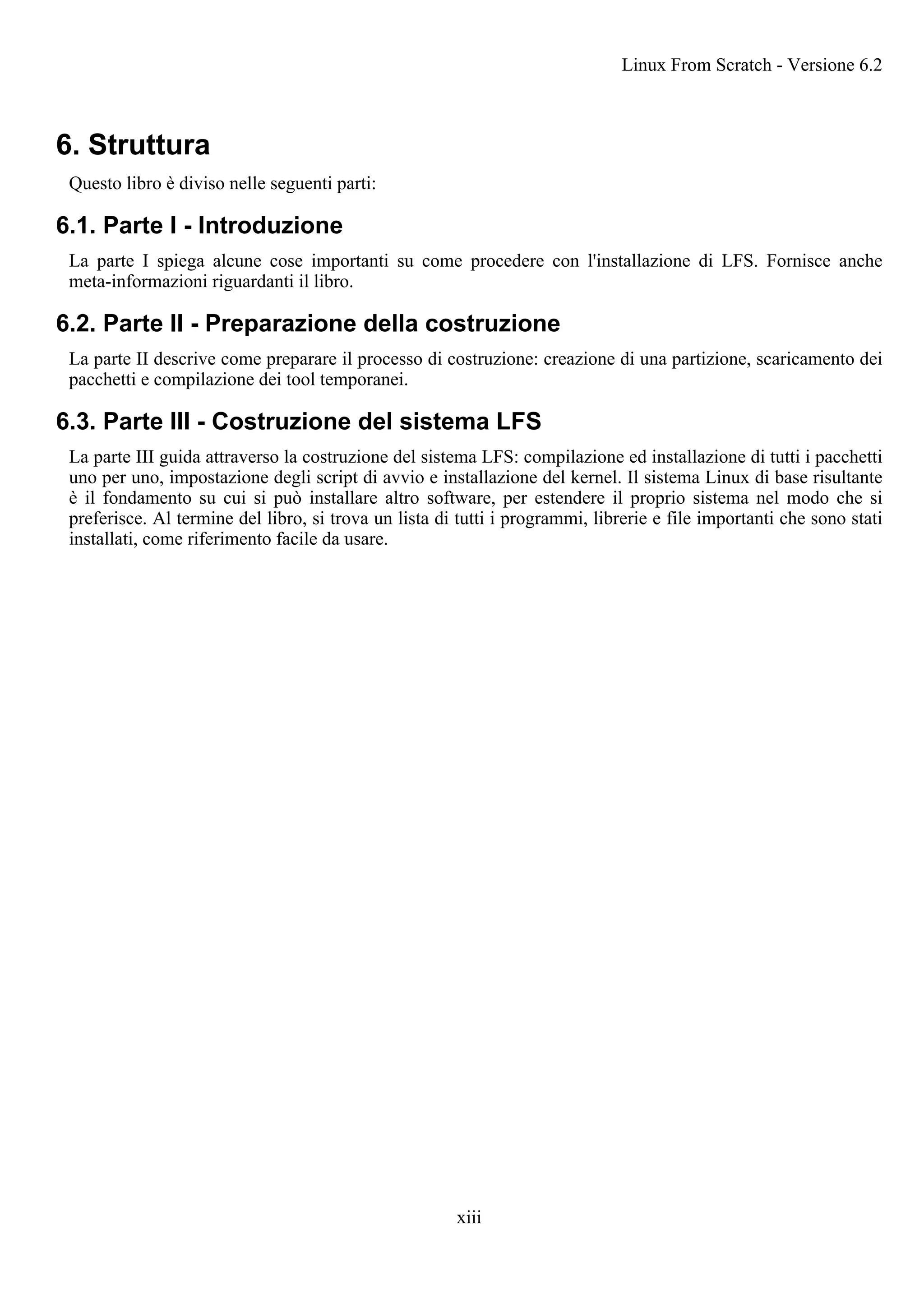 6. Struttura
Questo libro è diviso nelle seguenti parti:
6.1. Parte I - Introduzione
La parte I spiega alcune cose importanti su come procedere con l'installazione di LFS. Fornisce anche
meta-informazioni riguardanti il libro.
6.2. Parte II - Preparazione della costruzione
La parte II descrive come preparare il processo di costruzione: creazione di una partizione, scaricamento dei
pacchetti e compilazione dei tool temporanei.
6.3. Parte III - Costruzione del sistema LFS
La parte III guida attraverso la costruzione del sistema LFS: compilazione ed installazione di tutti i pacchetti
uno per uno, impostazione degli script di avvio e installazione del kernel. Il sistema Linux di base risultante
è il fondamento su cui si può installare altro software, per estendere il proprio sistema nel modo che si
preferisce. Al termine del libro, si trova un lista di tutti i programmi, librerie e file importanti che sono stati
installati, come riferimento facile da usare.
Linux From Scratch - Versione 6.2
xiii
 
