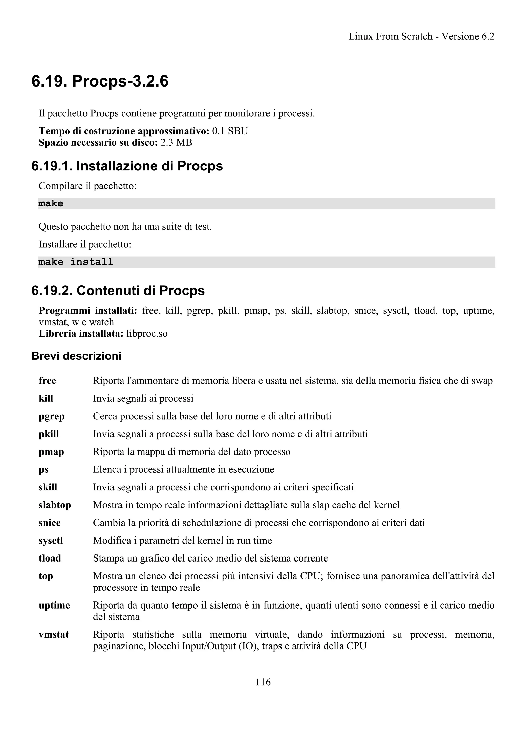 6.19. Procps-3.2.6
Il pacchetto Procps contiene programmi per monitorare i processi.
Tempo di costruzione approssimativo: 0.1 SBU
Spazio necessario su disco: 2.3 MB
6.19.1. Installazione di Procps
Compilare il pacchetto:
make
Questo pacchetto non ha una suite di test.
Installare il pacchetto:
make install
6.19.2. Contenuti di Procps
Programmi installati: free, kill, pgrep, pkill, pmap, ps, skill, slabtop, snice, sysctl, tload, top, uptime,
vmstat, w e watch
Libreria installata: libproc.so
Brevi descrizioni
free Riporta l'ammontare di memoria libera e usata nel sistema, sia della memoria fisica che di swap
kill Invia segnali ai processi
pgrep Cerca processi sulla base del loro nome e di altri attributi
pkill Invia segnali a processi sulla base del loro nome e di altri attributi
pmap Riporta la mappa di memoria del dato processo
ps Elenca i processi attualmente in esecuzione
skill Invia segnali a processi che corrispondono ai criteri specificati
slabtop Mostra in tempo reale informazioni dettagliate sulla slap cache del kernel
snice Cambia la priorità di schedulazione di processi che corrispondono ai criteri dati
sysctl Modifica i parametri del kernel in run time
tload Stampa un grafico del carico medio del sistema corrente
top Mostra un elenco dei processi più intensivi della CPU; fornisce una panoramica dell'attività del
processore in tempo reale
uptime Riporta da quanto tempo il sistema è in funzione, quanti utenti sono connessi e il carico medio
del sistema
vmstat Riporta statistiche sulla memoria virtuale, dando informazioni su processi, memoria,
paginazione, blocchi Input/Output (IO), traps e attività della CPU
Linux From Scratch - Versione 6.2
116
 