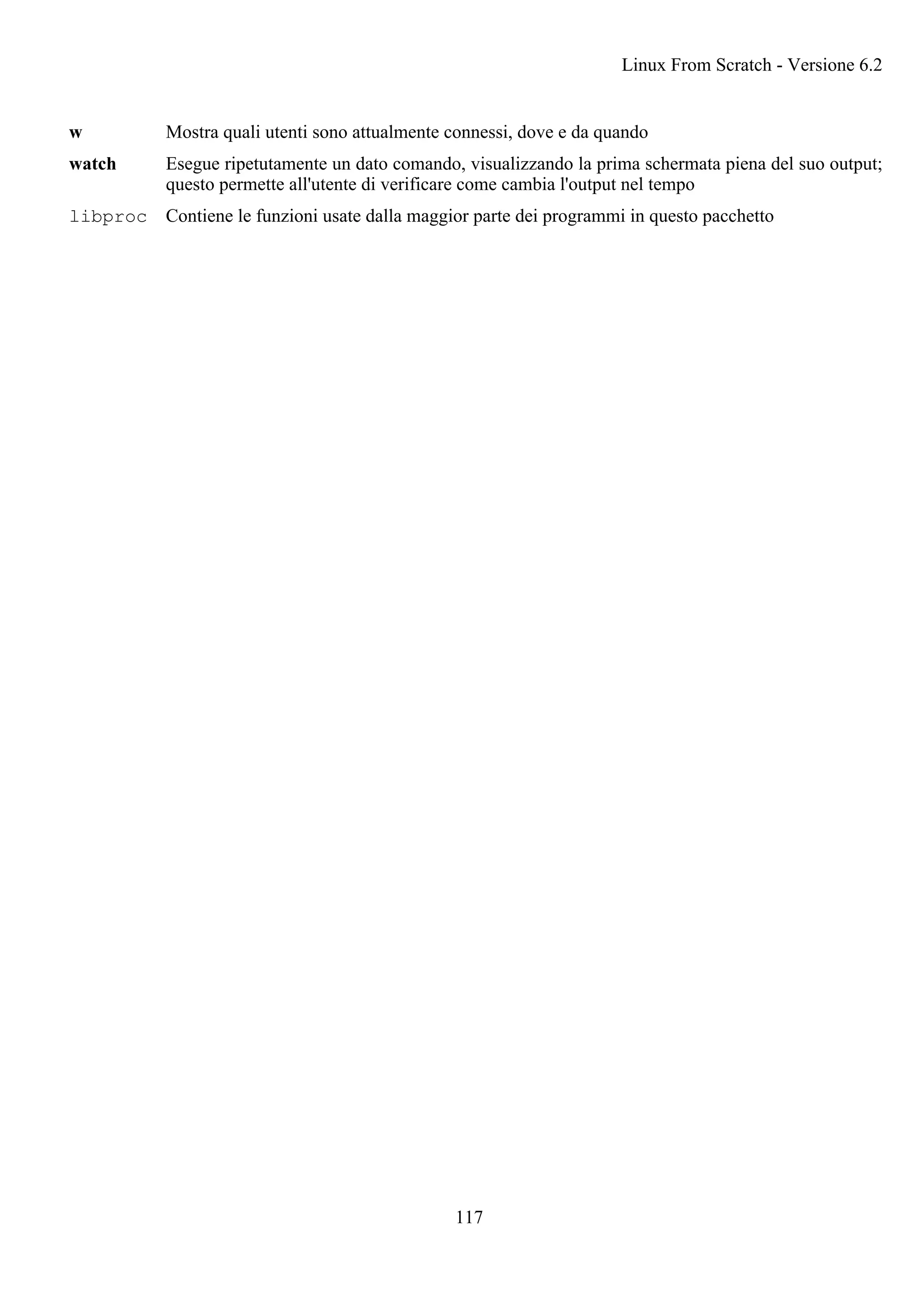 w Mostra quali utenti sono attualmente connessi, dove e da quando
watch Esegue ripetutamente un dato comando, visualizzando la prima schermata piena del suo output;
questo permette all'utente di verificare come cambia l'output nel tempo
libproc Contiene le funzioni usate dalla maggior parte dei programmi in questo pacchetto
Linux From Scratch - Versione 6.2
117
 