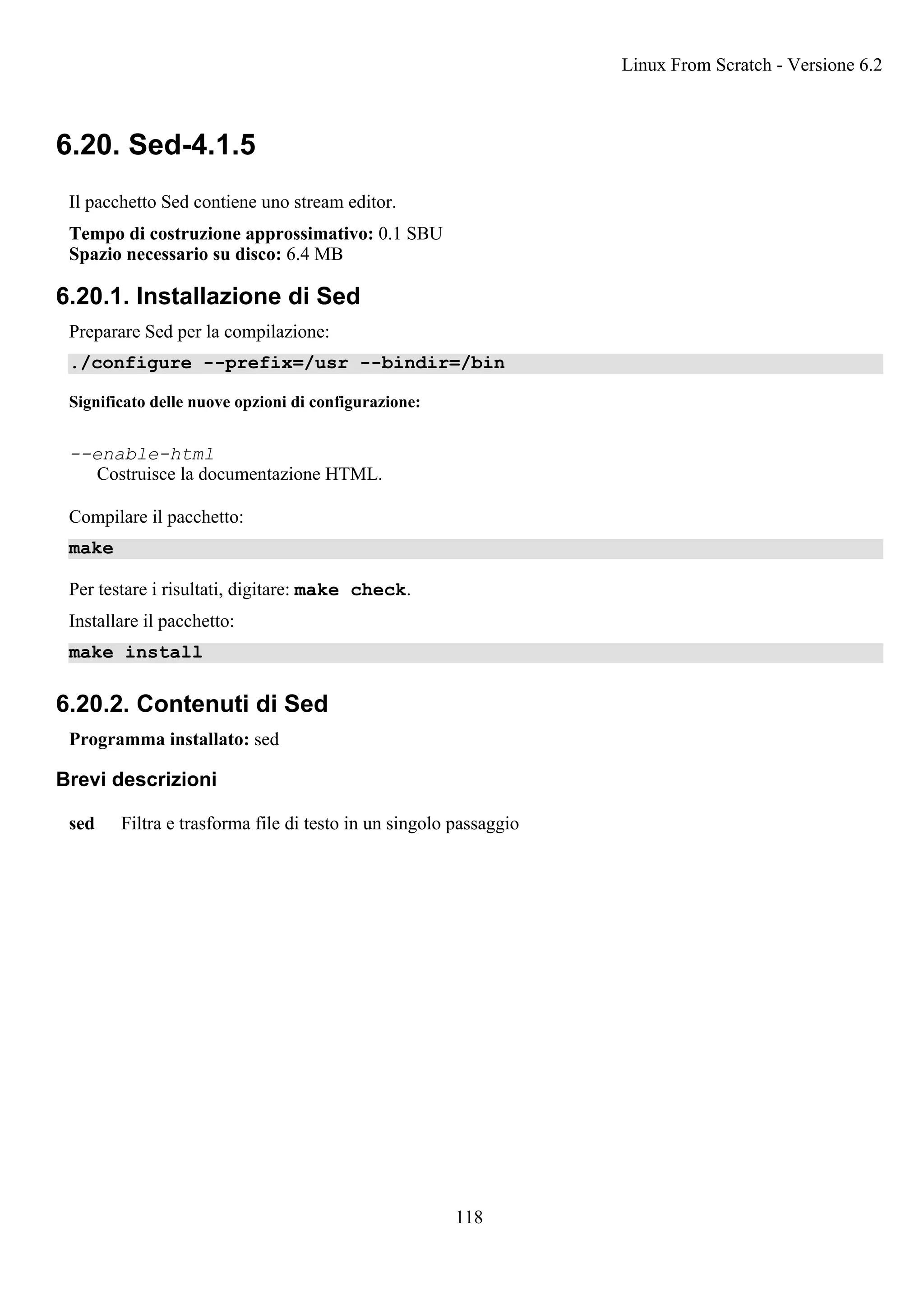 6.20. Sed-4.1.5
Il pacchetto Sed contiene uno stream editor.
Tempo di costruzione approssimativo: 0.1 SBU
Spazio necessario su disco: 6.4 MB
6.20.1. Installazione di Sed
Preparare Sed per la compilazione:
./configure --prefix=/usr --bindir=/bin
Significato delle nuove opzioni di configurazione:
--enable-html
Costruisce la documentazione HTML.
Compilare il pacchetto:
make
Per testare i risultati, digitare: make check.
Installare il pacchetto:
make install
6.20.2. Contenuti di Sed
Programma installato: sed
Brevi descrizioni
sed Filtra e trasforma file di testo in un singolo passaggio
Linux From Scratch - Versione 6.2
118
 