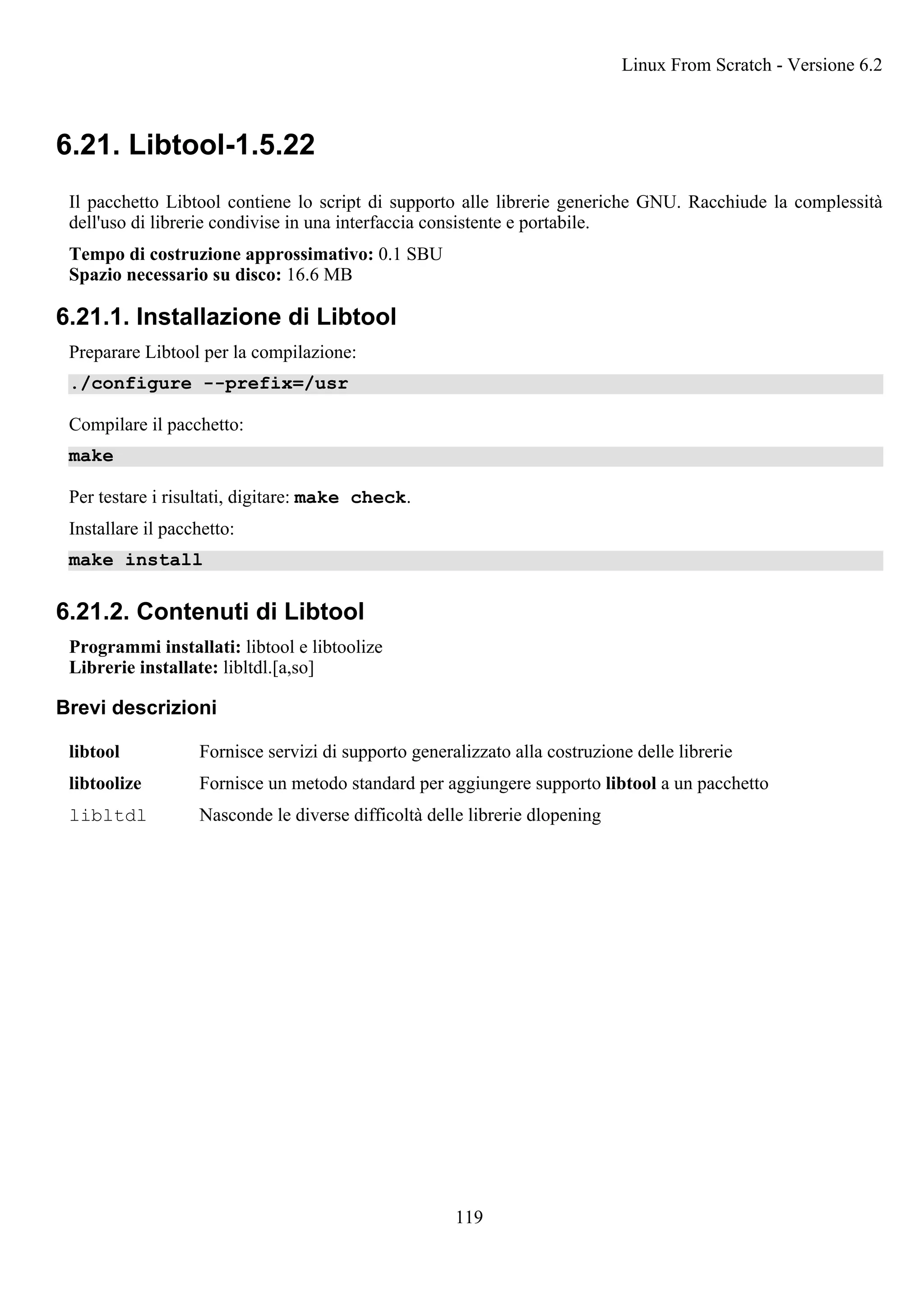 6.21. Libtool-1.5.22
Il pacchetto Libtool contiene lo script di supporto alle librerie generiche GNU. Racchiude la complessità
dell'uso di librerie condivise in una interfaccia consistente e portabile.
Tempo di costruzione approssimativo: 0.1 SBU
Spazio necessario su disco: 16.6 MB
6.21.1. Installazione di Libtool
Preparare Libtool per la compilazione:
./configure --prefix=/usr
Compilare il pacchetto:
make
Per testare i risultati, digitare: make check.
Installare il pacchetto:
make install
6.21.2. Contenuti di Libtool
Programmi installati: libtool e libtoolize
Librerie installate: libltdl.[a,so]
Brevi descrizioni
libtool Fornisce servizi di supporto generalizzato alla costruzione delle librerie
libtoolize Fornisce un metodo standard per aggiungere supporto libtool a un pacchetto
libltdl Nasconde le diverse difficoltà delle librerie dlopening
Linux From Scratch - Versione 6.2
119
 