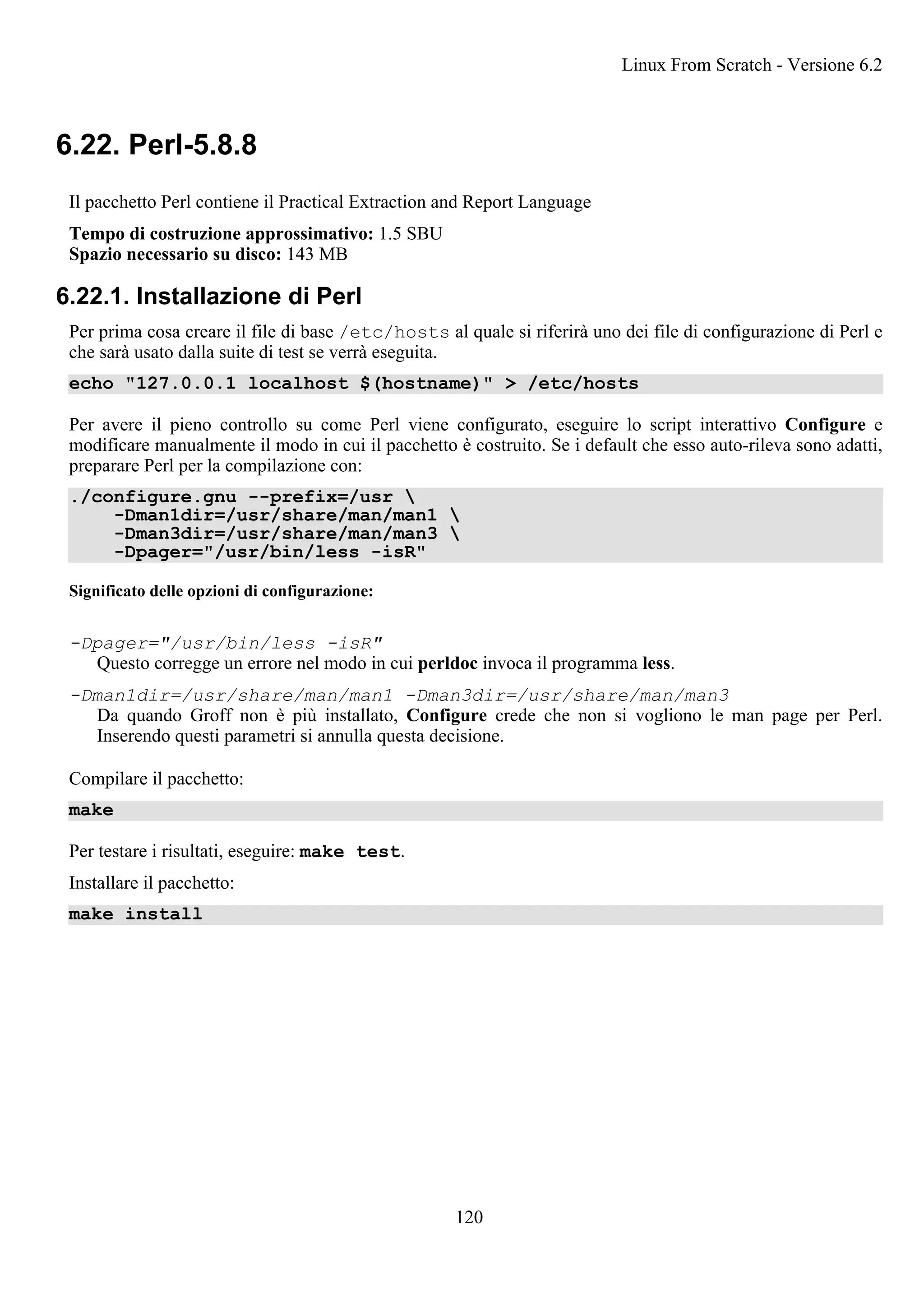 6.22. Perl-5.8.8
Il pacchetto Perl contiene il Practical Extraction and Report Language
Tempo di costruzione approssimativo: 1.5 SBU
Spazio necessario su disco: 143 MB
6.22.1. Installazione di Perl
Per prima cosa creare il file di base /etc/hosts al quale si riferirà uno dei file di configurazione di Perl e
che sarà usato dalla suite di test se verrà eseguita.
echo "127.0.0.1 localhost $(hostname)" > /etc/hosts
Per avere il pieno controllo su come Perl viene configurato, eseguire lo script interattivo Configure e
modificare manualmente il modo in cui il pacchetto è costruito. Se i default che esso auto-rileva sono adatti,
preparare Perl per la compilazione con:
./configure.gnu --prefix=/usr 
-Dman1dir=/usr/share/man/man1 
-Dman3dir=/usr/share/man/man3 
-Dpager="/usr/bin/less -isR"
Significato delle opzioni di configurazione:
-Dpager="/usr/bin/less -isR"
Questo corregge un errore nel modo in cui perldoc invoca il programma less.
-Dman1dir=/usr/share/man/man1 -Dman3dir=/usr/share/man/man3
Da quando Groff non è più installato, Configure crede che non si vogliono le man page per Perl.
Inserendo questi parametri si annulla questa decisione.
Compilare il pacchetto:
make
Per testare i risultati, eseguire: make test.
Installare il pacchetto:
make install
Linux From Scratch - Versione 6.2
120
 