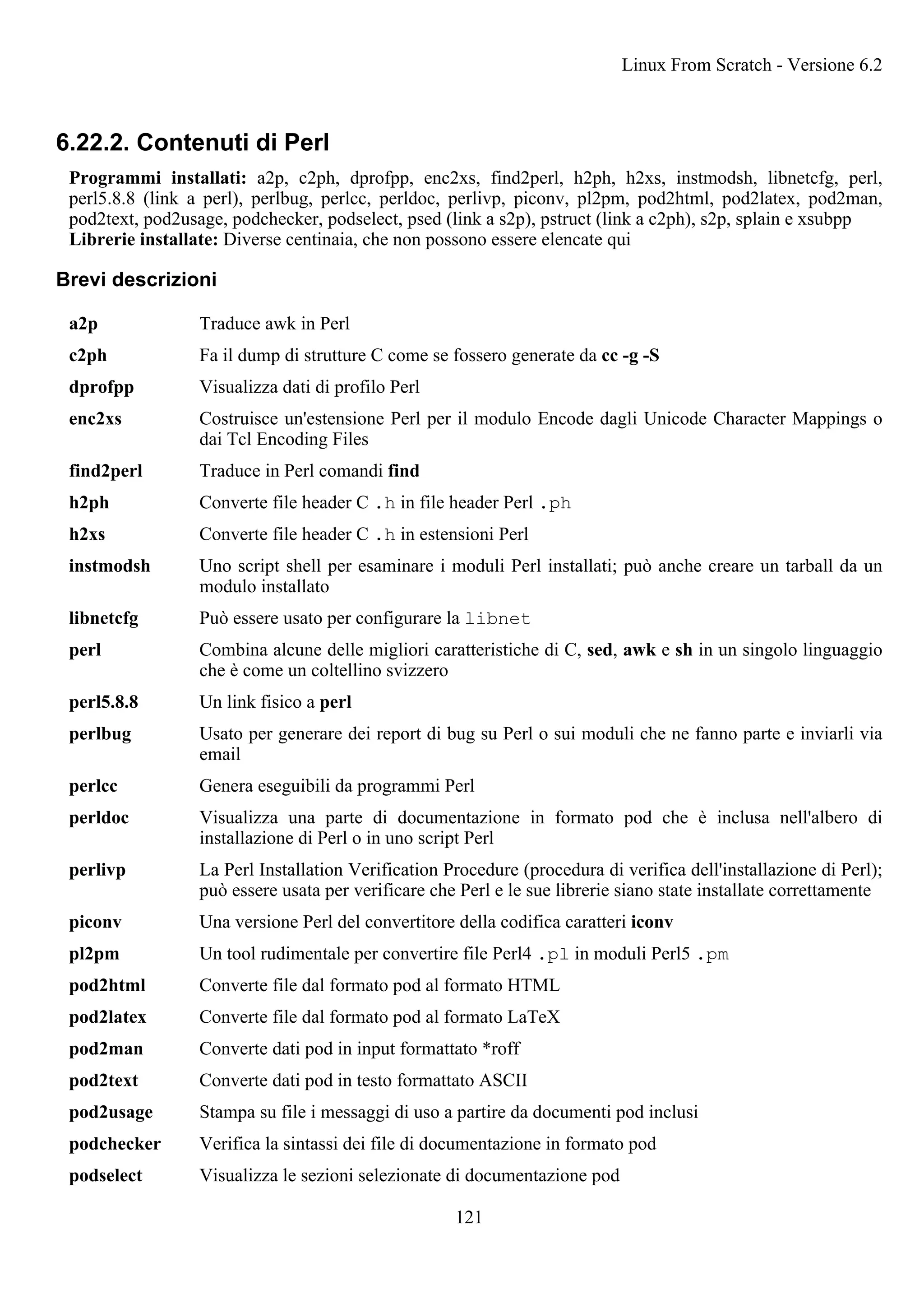 6.22.2. Contenuti di Perl
Programmi installati: a2p, c2ph, dprofpp, enc2xs, find2perl, h2ph, h2xs, instmodsh, libnetcfg, perl,
perl5.8.8 (link a perl), perlbug, perlcc, perldoc, perlivp, piconv, pl2pm, pod2html, pod2latex, pod2man,
pod2text, pod2usage, podchecker, podselect, psed (link a s2p), pstruct (link a c2ph), s2p, splain e xsubpp
Librerie installate: Diverse centinaia, che non possono essere elencate qui
Brevi descrizioni
a2p Traduce awk in Perl
c2ph Fa il dump di strutture C come se fossero generate da cc -g -S
dprofpp Visualizza dati di profilo Perl
enc2xs Costruisce un'estensione Perl per il modulo Encode dagli Unicode Character Mappings o
dai Tcl Encoding Files
find2perl Traduce in Perl comandi find
h2ph Converte file header C .h in file header Perl .ph
h2xs Converte file header C .h in estensioni Perl
instmodsh Uno script shell per esaminare i moduli Perl installati; può anche creare un tarball da un
modulo installato
libnetcfg Può essere usato per configurare la libnet
perl Combina alcune delle migliori caratteristiche di C, sed, awk e sh in un singolo linguaggio
che è come un coltellino svizzero
perl5.8.8 Un link fisico a perl
perlbug Usato per generare dei report di bug su Perl o sui moduli che ne fanno parte e inviarli via
email
perlcc Genera eseguibili da programmi Perl
perldoc Visualizza una parte di documentazione in formato pod che è inclusa nell'albero di
installazione di Perl o in uno script Perl
perlivp La Perl Installation Verification Procedure (procedura di verifica dell'installazione di Perl);
può essere usata per verificare che Perl e le sue librerie siano state installate correttamente
piconv Una versione Perl del convertitore della codifica caratteri iconv
pl2pm Un tool rudimentale per convertire file Perl4 .pl in moduli Perl5 .pm
pod2html Converte file dal formato pod al formato HTML
pod2latex Converte file dal formato pod al formato LaTeX
pod2man Converte dati pod in input formattato *roff
pod2text Converte dati pod in testo formattato ASCII
pod2usage Stampa su file i messaggi di uso a partire da documenti pod inclusi
podchecker Verifica la sintassi dei file di documentazione in formato pod
podselect Visualizza le sezioni selezionate di documentazione pod
Linux From Scratch - Versione 6.2
121
 
