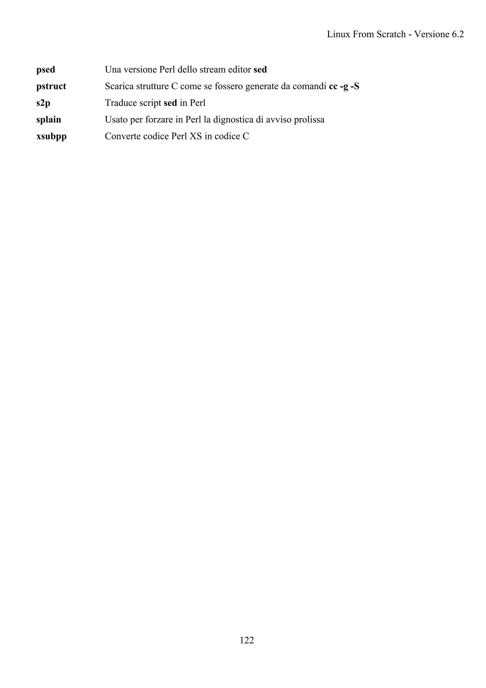 psed Una versione Perl dello stream editor sed
pstruct Scarica strutture C come se fossero generate da comandi cc -g -S
s2p Traduce script sed in Perl
splain Usato per forzare in Perl la dignostica di avviso prolissa
xsubpp Converte codice Perl XS in codice C
Linux From Scratch - Versione 6.2
122
 